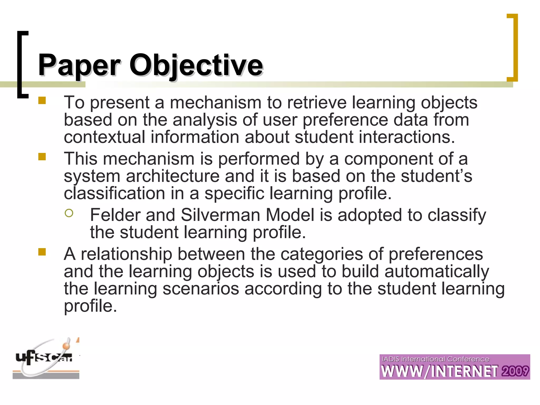 Paper ObjectivePaper Objective
 To present a mechanism to retrieve learning objects
based on the analysis of user preference data from
contextual information about student interactions.
 This mechanism is performed by a component of a
system architecture and it is based on the student’s
classification in a specific learning profile.
 Felder and Silverman Model is adopted to classify
the student learning profile.
 A relationship between the categories of preferences
and the learning objects is used to build automatically
the learning scenarios according to the student learning
profile.
 