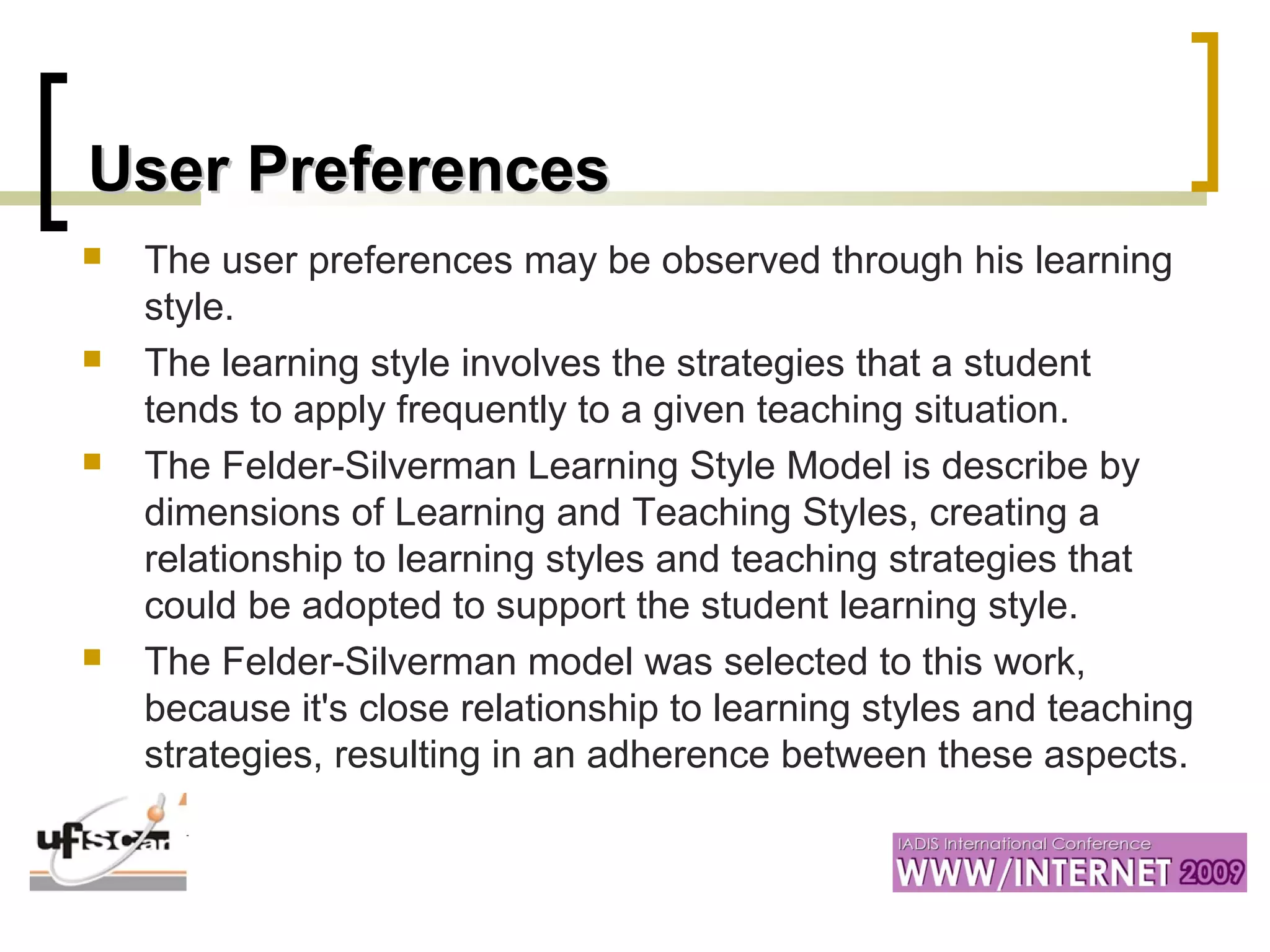 User PreferencesUser Preferences
 The user preferences may be observed through his learning
style.
 The learning style involves the strategies that a student
tends to apply frequently to a given teaching situation.
 The Felder-Silverman Learning Style Model is describe by
dimensions of Learning and Teaching Styles, creating a
relationship to learning styles and teaching strategies that
could be adopted to support the student learning style.
 The Felder-Silverman model was selected to this work,
because it's close relationship to learning styles and teaching
strategies, resulting in an adherence between these aspects.
 