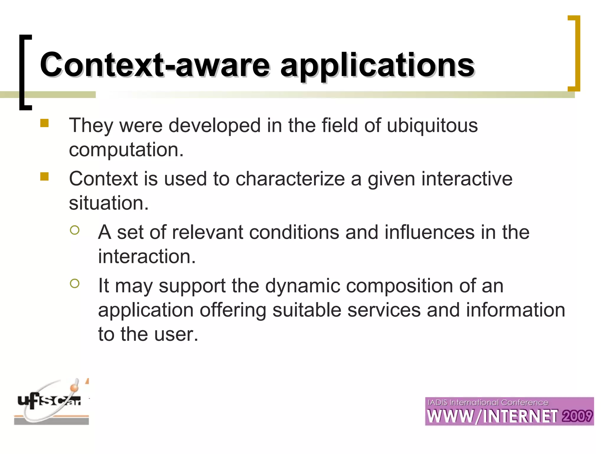 Context-aware applicationsContext-aware applications
 They were developed in the field of ubiquitous
computation.
 Context is used to characterize a given interactive
situation.
 A set of relevant conditions and influences in the
interaction.
 It may support the dynamic composition of an
application offering suitable services and information
to the user.
 