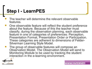 Step I -Step I - LearnPESLearnPES
 The teacher will determine the relevant observable
features.
 One observable feature will reflect the student preference
about the feature. Because of this the teacher must
classify, during the observation planning, each observable
feature in one of categories of preferences: Perception,
Presentation Format, Presentation Order or Participation.
These categories are adherent to dimensions of Felder-
Silverman Learning Style Model.
 The group of observable features will compose an
Observation Model. The Observation Model will send to
Monitoring Module to be used by tracking the student
interaction in the e-learning environment.
 