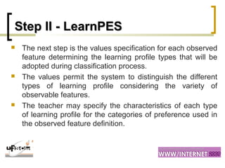 Step II -Step II - LearnPESLearnPES
 The next step is the values specification for each observed
feature determining the learning profile types that will be
adopted during classification process.
 The values permit the system to distinguish the different
types of learning profile considering the variety of
observable features.
 The teacher may specify the characteristics of each type
of learning profile for the categories of preference used in
the observed feature definition.
 