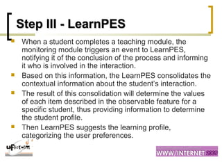 Step III - LearnPESStep III - LearnPES
 When a student completes a teaching module, the
monitoring module triggers an event to LearnPES,
notifying it of the conclusion of the process and informing
it who is involved in the interaction.
 Based on this information, the LearnPES consolidates the
contextual information about the student’s interaction.
 The result of this consolidation will determine the values
of each item described in the observable feature for a
specific student, thus providing information to determine
the student profile.
 Then LearnPES suggests the learning profile,
categorizing the user preferences.
 