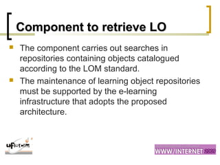 Component to retrieve LOComponent to retrieve LO
 The component carries out searches in
repositories containing objects catalogued
according to the LOM standard.
 The maintenance of learning object repositories
must be supported by the e-learning
infrastructure that adopts the proposed
architecture.
 