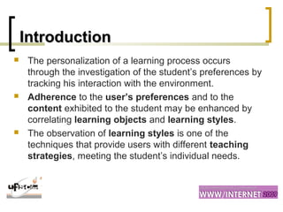 IntroductionIntroduction
 The personalization of a learning process occurs
through the investigation of the student’s preferences by
tracking his interaction with the environment.
 Adherence to the user’s preferences and to the
content exhibited to the student may be enhanced by
correlating learning objects and learning styles.
 The observation of learning styles is one of the
techniques that provide users with different teaching
strategies, meeting the student’s individual needs.
 