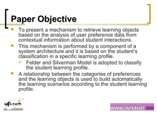 Paper ObjectivePaper Objective
 To present a mechanism to retrieve learning objects
based on the analysis of user preference data from
contextual information about student interactions.
 This mechanism is performed by a component of a
system architecture and it is based on the student’s
classification in a specific learning profile.
 Felder and Silverman Model is adopted to classify
the student learning profile.
 A relationship between the categories of preferences
and the learning objects is used to build automatically
the learning scenarios according to the student learning
profile.
 