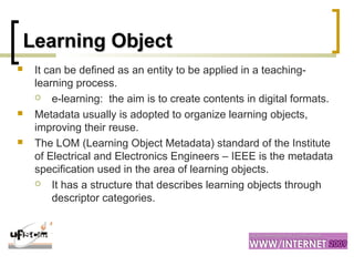 Learning ObjectLearning Object
 It can be defined as an entity to be applied in a teaching-
learning process.
 e-learning: the aim is to create contents in digital formats.
 Metadata usually is adopted to organize learning objects,
improving their reuse.
 The LOM (Learning Object Metadata) standard of the Institute
of Electrical and Electronics Engineers – IEEE is the metadata
specification used in the area of learning objects.
 It has a structure that describes learning objects through
descriptor categories.
 