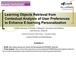 Campus Sorocaba
Learning Objects Retrieval fromLearning Objects Retrieval from
Contextual Analysis of User PreferencesContextual Analysis of User Preferences
to Enhance E-learning Personalizationto Enhance E-learning Personalization
LERIS-Laboratory of Studies in Networks, Innovation and Software
www.leris.sor. ufscar.br
Federal University of São Carlos - Sorocaba, Brazil
Luciana A M Zaina and Graça Bressan
Available in:
• Draft: http://www.dcomp.sor.ufscar.br/lzaina/papers/ICWI2009_draft.pdf
• Final version: http://connection.ebscohost.com/c/articles/63798599/learning-objects-retrieval-
from-contextual-analysis-user-preferences-enhance-e-learning-personalization
 