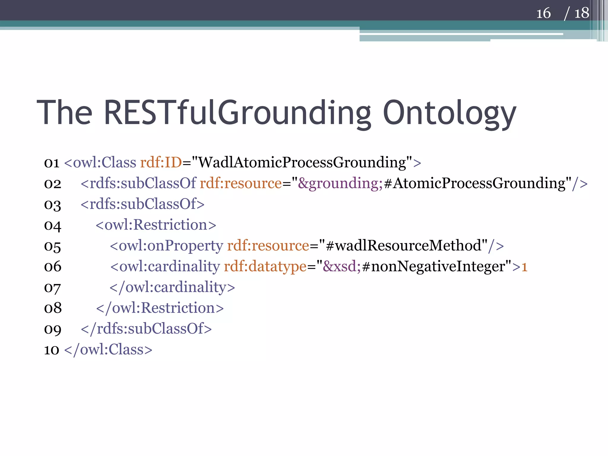 The RESTfulGrounding Ontology01 <owl:Class rdf:ID="WadlAtomicProcessGrounding">02     <rdfs:subClassOf rdf:resource="&grounding;#AtomicProcessGrounding"/>03     <rdfs:subClassOf> 04         <owl:Restriction> 05             <owl:onProperty rdf:resource="#wadlResourceMethod"/> 06             <owl:cardinality rdf:datatype="&xsd;#nonNegativeInteger">107             </owl:cardinality> 08         </owl:Restriction> 09     </rdfs:subClassOf> 10 </owl:Class>16