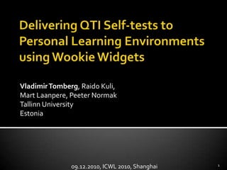 Delivering QTI Self-tests to Personal Learning Environments using Wookie Widgets Vladimir Tomberg, Raido Kuli, Mart Laanpere, PeeterNormak Tallinn University Estonia 09.12.2010, ICWL 2010, Shanghai 1 