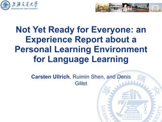 Not Yet Ready for Everyone: an Experience Report about a Personal Learning Environment for Language Learning Carsten Ullrich , Ruimin Shen, and Denis Gillet 