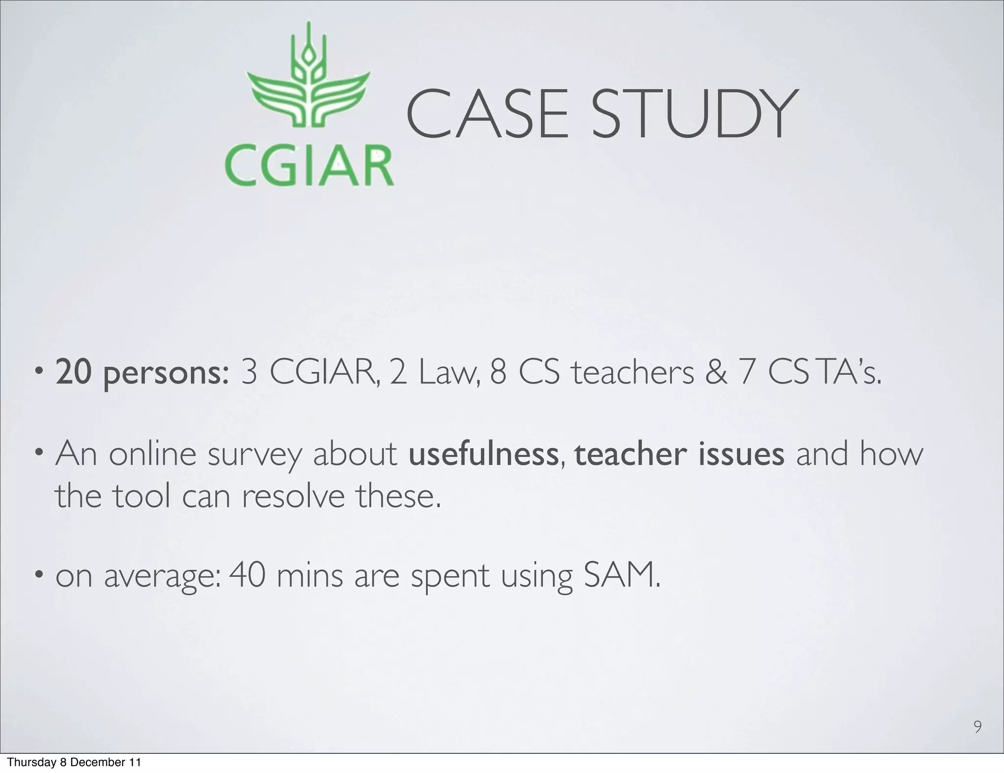 CASE STUDY


   • 20        persons: 3 CGIAR, 2 Law, 8 CS teachers & 7 CS TA’s.

   • An    online survey about usefulness, teacher issues and how
       the tool can resolve these.

   • on        average: 40 mins are spent using SAM.


                                                                     9
Thursday 8 December 11
 