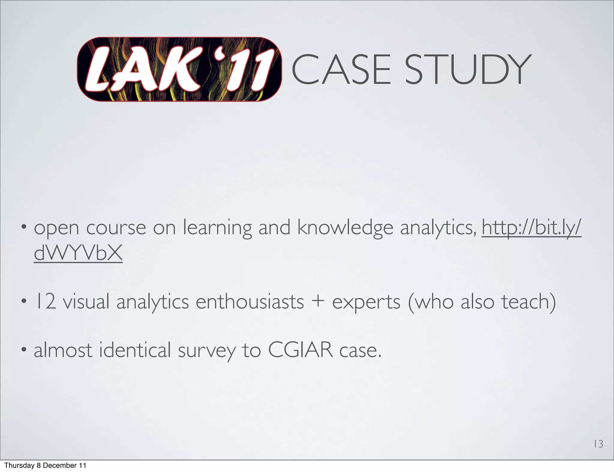 CASE STUDY


   • open course on learning and knowledge analytics, http://bit.ly/
       dWYVbX

   • 12        visual analytics enthousiasts + experts (who also teach)

   • almost              identical survey to CGIAR case.


                                                                          13
Thursday 8 December 11
 