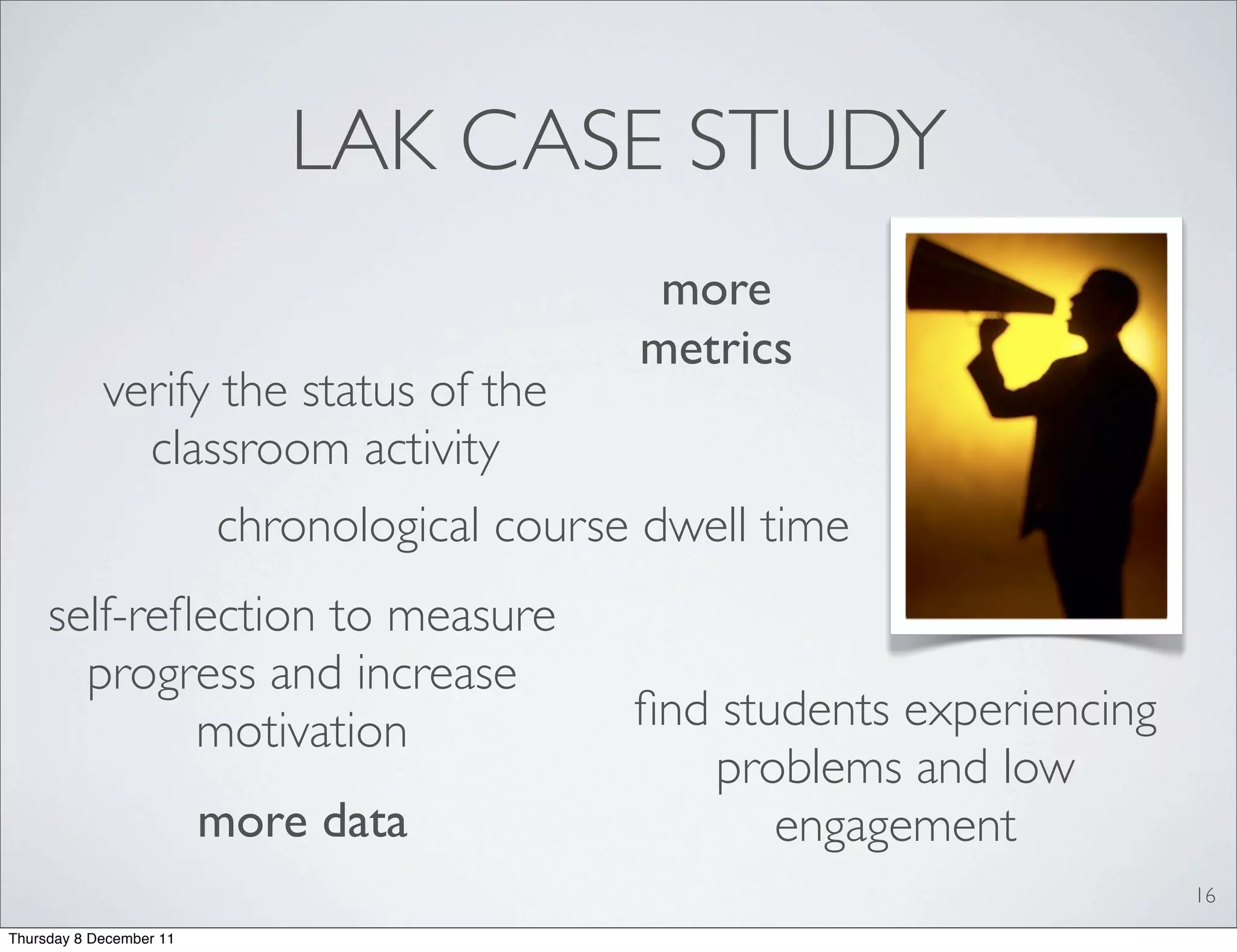 LAK CASE STUDY
                                              more
                                             metrics
            verify the status of the
              classroom activity
                         chronological course dwell time
     self-reﬂection to measure
       progress and increase
             motivation                      ﬁnd students experiencing
                                                problems and low
                         more data                  engagement
                                                                         16
Thursday 8 December 11
 
