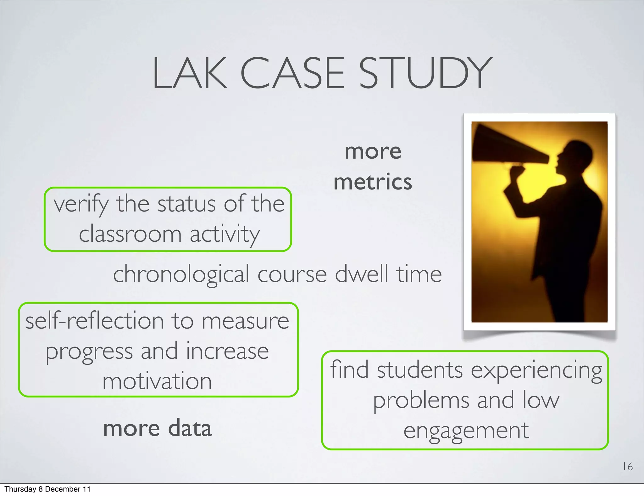 LAK CASE STUDY
                                              more
                                             metrics
            verify the status of the
              classroom activity
                         chronological course dwell time
     self-reﬂection to measure
       progress and increase
             motivation                      ﬁnd students experiencing
                                                problems and low
                         more data                  engagement
                                                                         16
Thursday 8 December 11
 