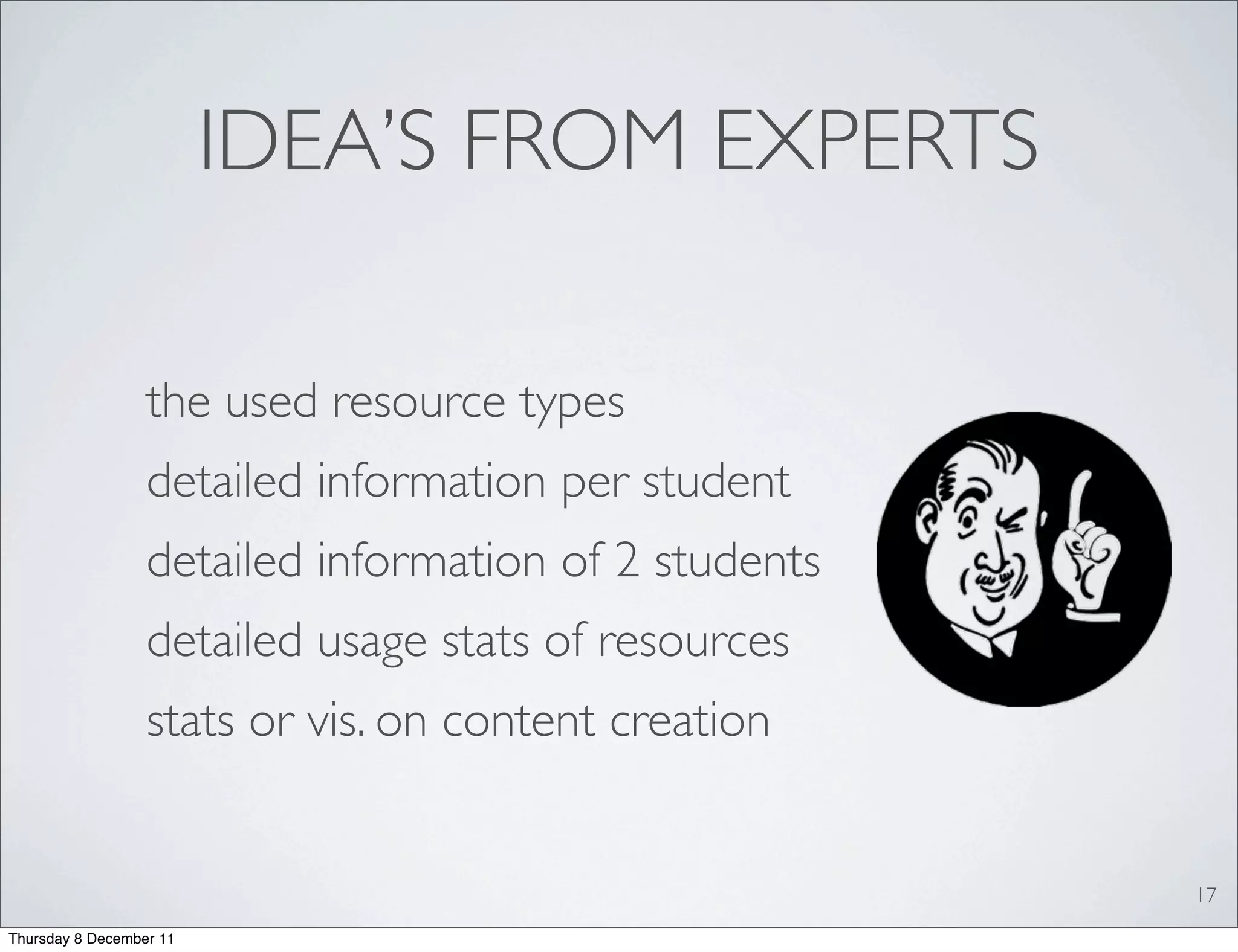 IDEA’S FROM EXPERTS

                  the used resource types
                  detailed information per student
                  detailed information of 2 students
                  detailed usage stats of resources
                  stats or vis. on content creation


                                                       17
Thursday 8 December 11
 