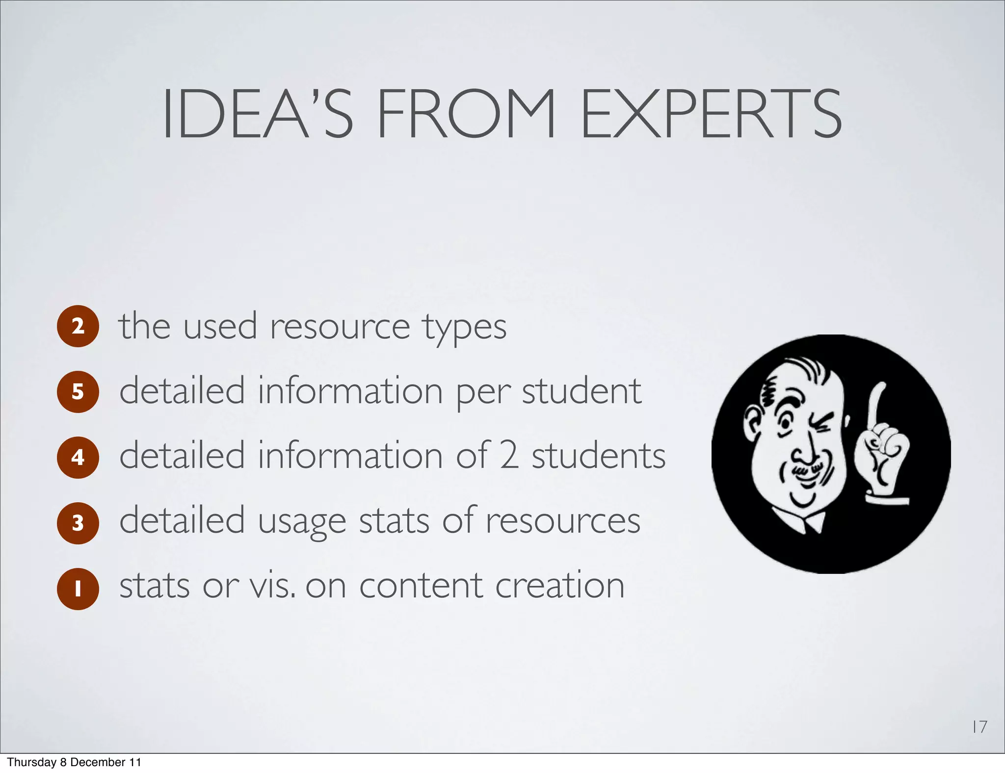 IDEA’S FROM EXPERTS

          2       the used resource types
          5       detailed information per student
          4       detailed information of 2 students
          3       detailed usage stats of resources
          1       stats or vis. on content creation


                                                       17
Thursday 8 December 11
 