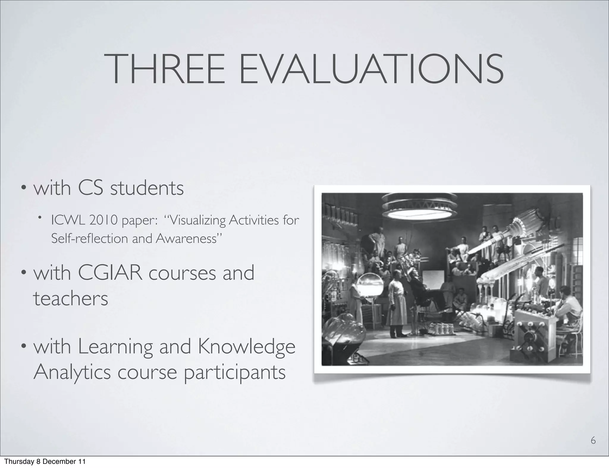 THREE EVALUATIONS

   • with          CS students
        •   ICWL 2010 paper: “Visualizing Activities for
            Self-reﬂection and Awareness”

   • with   CGIAR courses and
       teachers

   • with  Learning and Knowledge
       Analytics course participants

                                                           6
Thursday 8 December 11
 