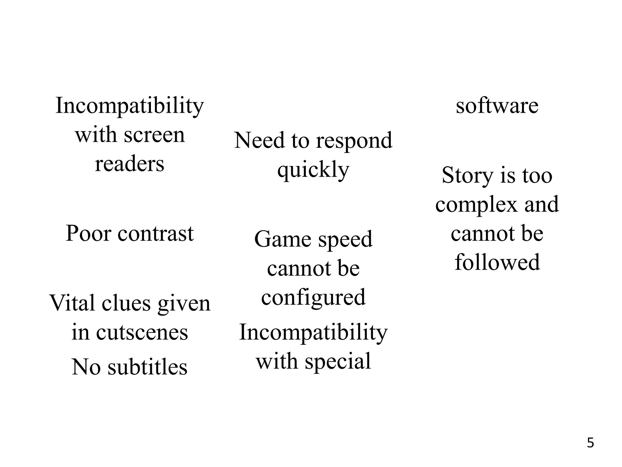 Incompatibility                         software
  with screen       Need to respond
    readers            quickly         Story is too
                                      complex and
 Poor contrast        Game speed        cannot be
                       cannot be        followed
Vital clues given     configured
  in cutscenes      Incompatibility
  No subtitles        with special


                                                      5
 