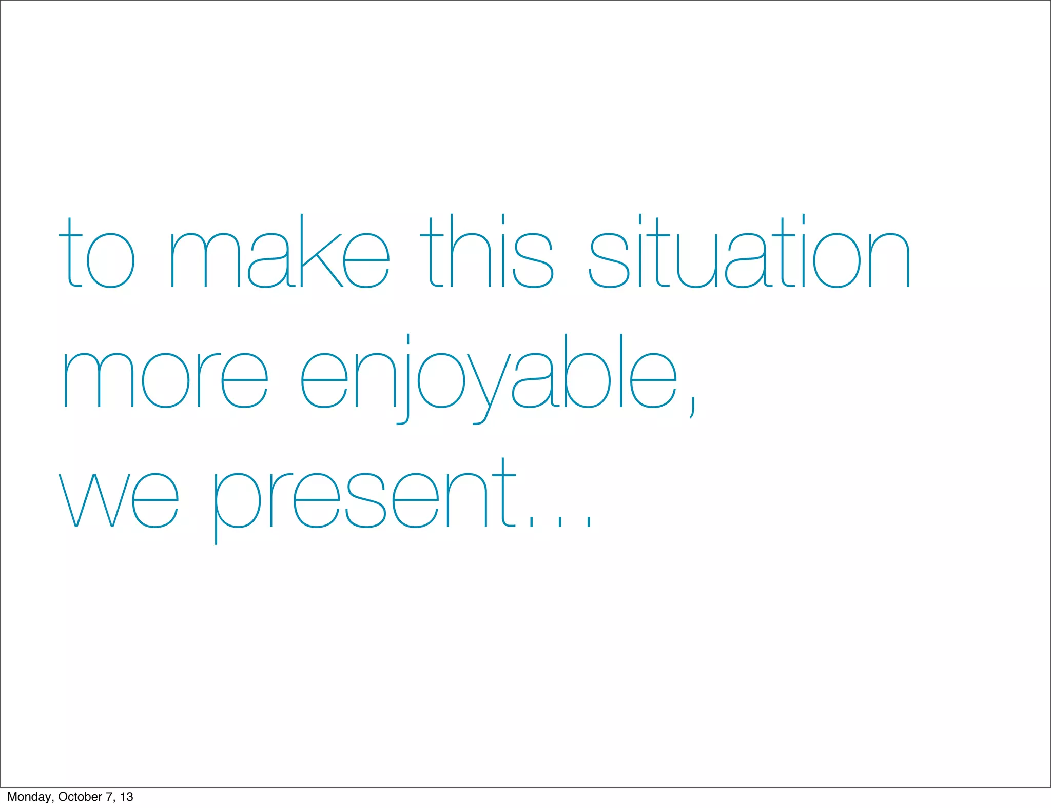 to make this situation
more enjoyable,
we present...
Monday, October 7, 13
 