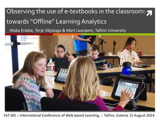 Observing the use of e-textbooks in the classroom:
towards “Offline” Learning Analytics
Maka Eradze, Terje Väljataga & Mart Laanpere, Tallinn University
FeT WS :: International Conference of Web-based Learning, :: Tallinn, Estonia 15 August 2014
 