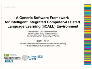 A Generic Software Framework
for Intelligent Integrated Computer-Assisted
Language Learning (iiCALL) Environment
Harald Wahl - UAS Technikum Wien
Rudolf Galler - UAS Technikum Wien
Werner Winiwarter - University of Vienna
ICWL 2015
The 14th International Conference on Web-based Learning
5-8 November 2015, Guangzhou, P.R.China
 