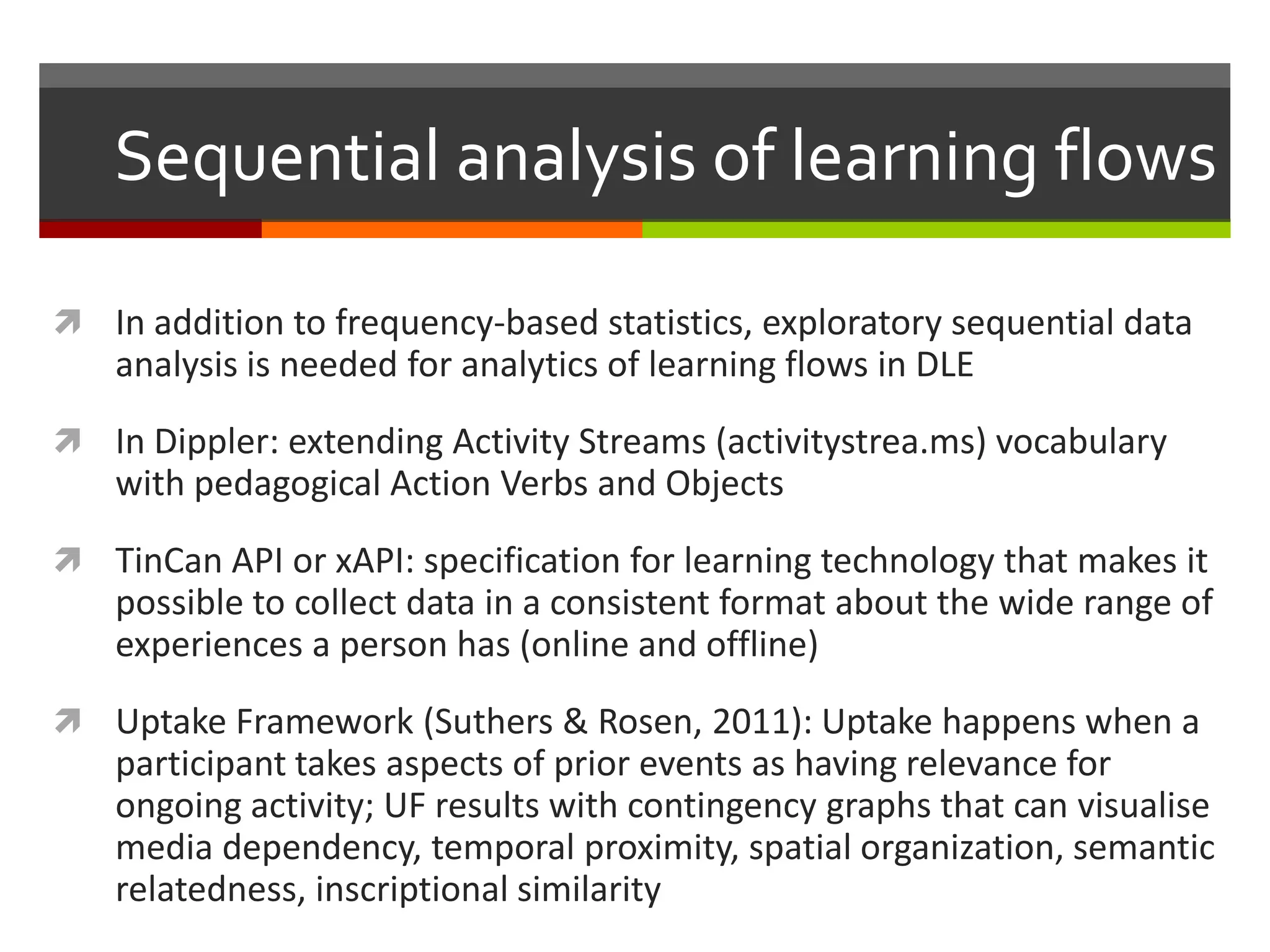Sequential analysis of learning flows
 In addition to frequency-based statistics, exploratory sequential data
analysis is needed for analytics of learning flows in DLE
 In Dippler: extending Activity Streams (activitystrea.ms) vocabulary
with pedagogical Action Verbs and Objects
 TinCan API or xAPI: specification for learning technology that makes it
possible to collect data in a consistent format about the wide range of
experiences a person has (online and offline)
 Uptake Framework (Suthers & Rosen, 2011): Uptake happens when a
participant takes aspects of prior events as having relevance for
ongoing activity; UF results with contingency graphs that can visualise
media dependency, temporal proximity, spatial organization, semantic
relatedness, inscriptional similarity
 