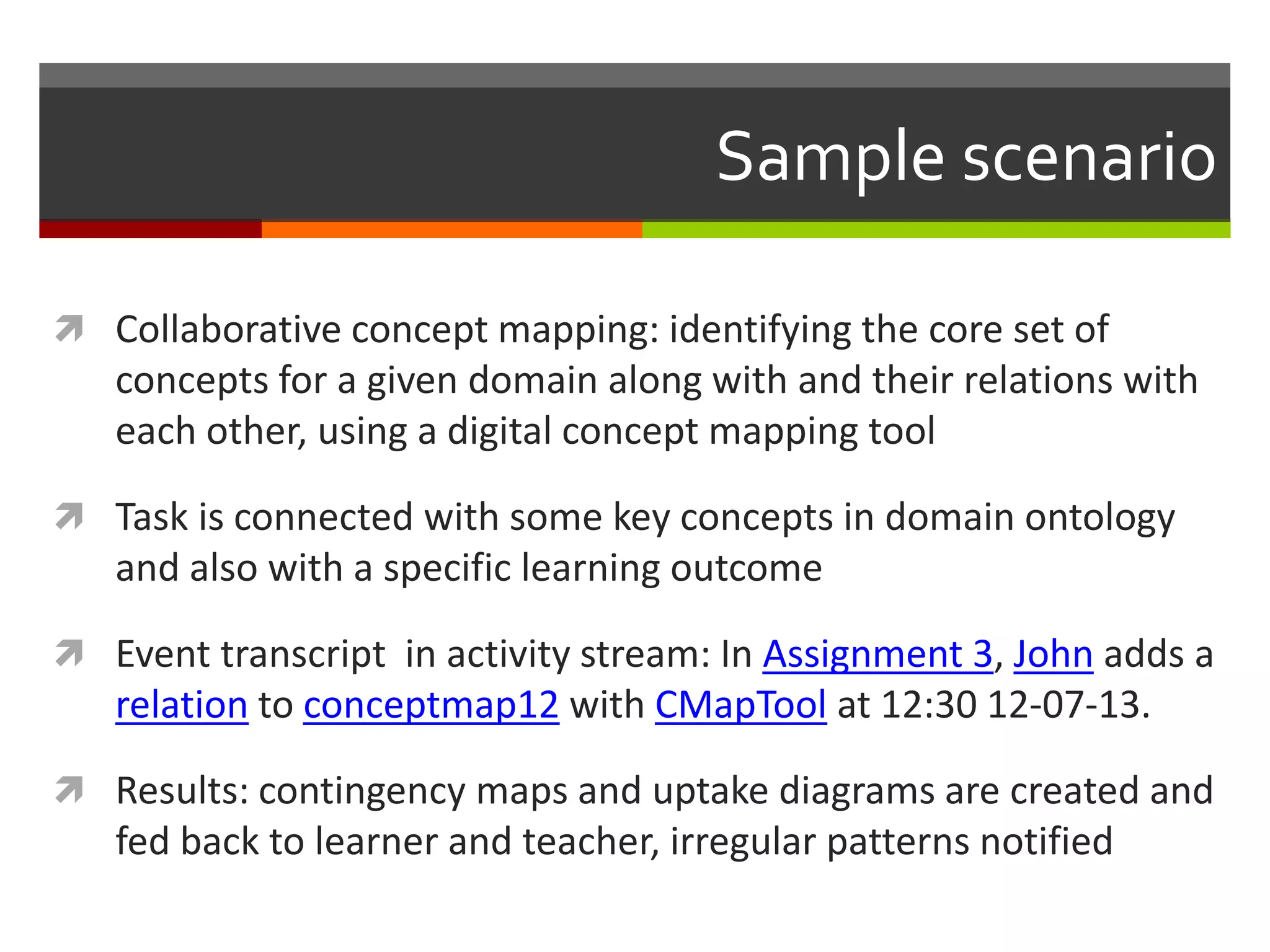 Sample scenario
 Collaborative concept mapping: identifying the core set of
concepts for a given domain along with and their relations with
each other, using a digital concept mapping tool
 Task is connected with some key concepts in domain ontology
and also with a specific learning outcome
 Event transcript in activity stream: In Assignment 3, John adds a
relation to conceptmap12 with CMapTool at 12:30 12-07-13.
 Results: contingency maps and uptake diagrams are created and
fed back to learner and teacher, irregular patterns notified
 