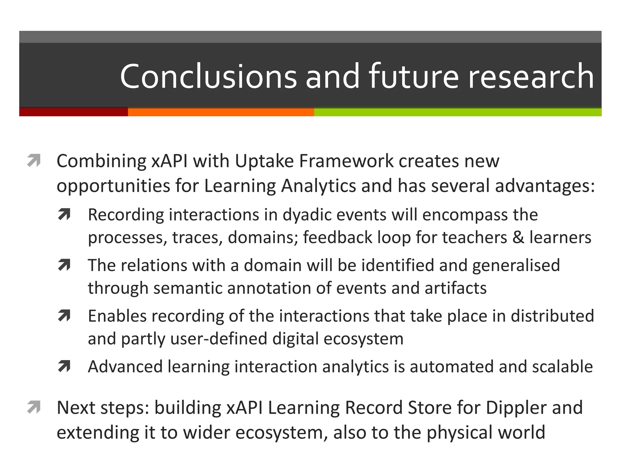 Conclusions and future research
 Combining xAPI with Uptake Framework creates new
opportunities for Learning Analytics and has several advantages:
 Recording interactions in dyadic events will encompass the
processes, traces, domains; feedback loop for teachers & learners
 The relations with a domain will be identified and generalised
through semantic annotation of events and artifacts
 Enables recording of the interactions that take place in distributed
and partly user-defined digital ecosystem
 Advanced learning interaction analytics is automated and scalable
 Next steps: building xAPI Learning Record Store for Dippler and
extending it to wider ecosystem, also to the physical world
 