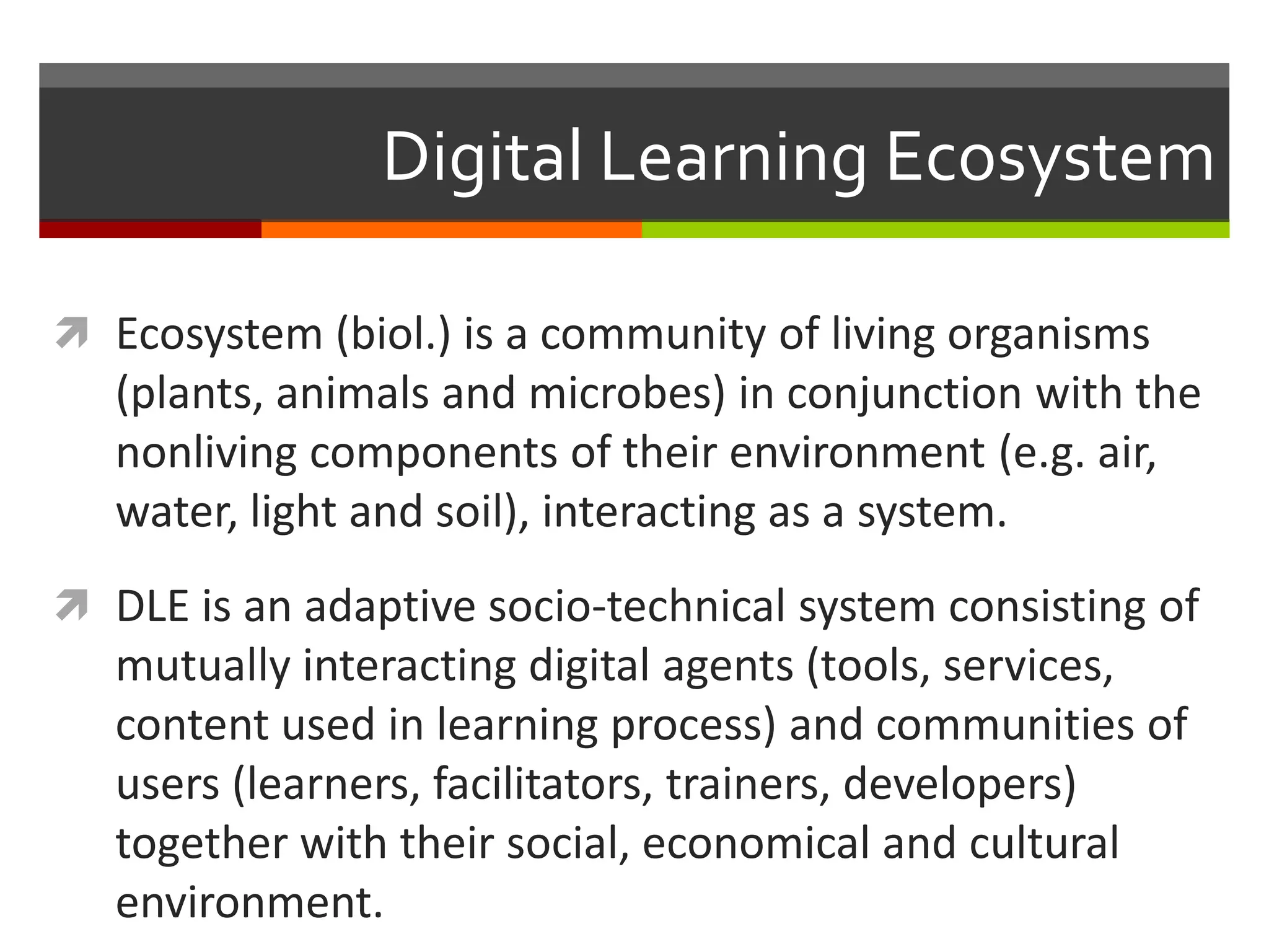 Digital Learning Ecosystem
 Ecosystem (biol.) is a community of living organisms
(plants, animals and microbes) in conjunction with the
nonliving components of their environment (e.g. air,
water, light and soil), interacting as a system.
 DLE is an adaptive socio-technical system consisting of
mutually interacting digital agents (tools, services,
content used in learning process) and communities of
users (learners, facilitators, trainers, developers)
together with their social, economical and cultural
environment.
 