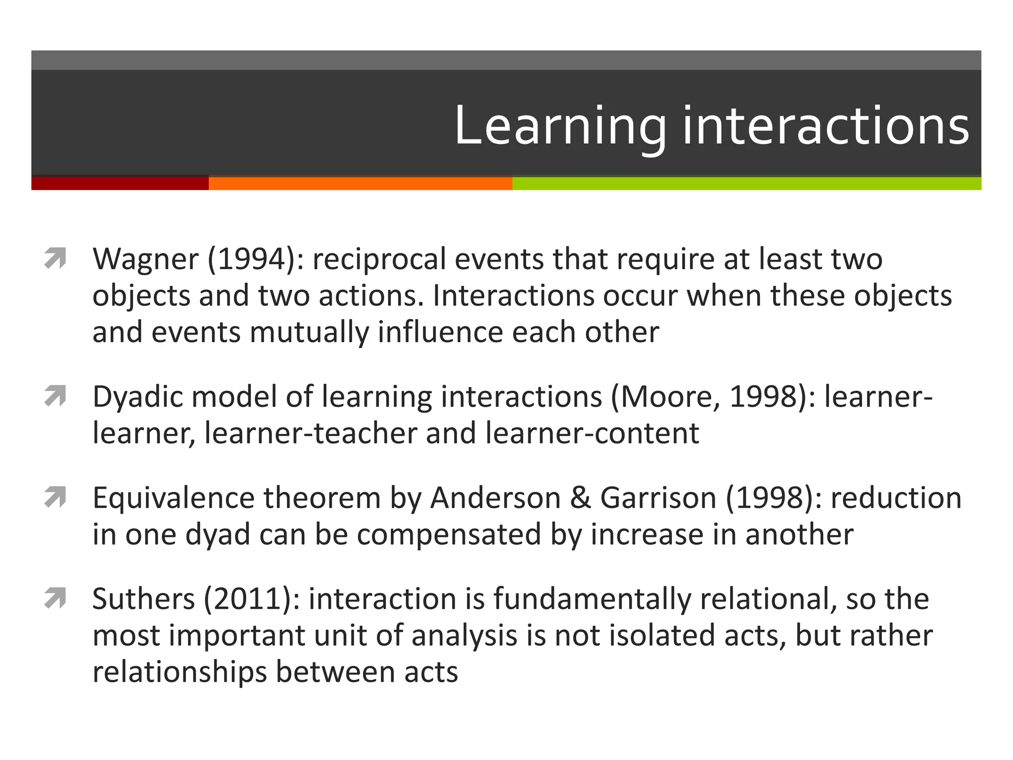 Learning interactions
 Wagner (1994): reciprocal events that require at least two
objects and two actions. Interactions occur when these objects
and events mutually influence each other
 Dyadic model of learning interactions (Moore, 1998): learner-
learner, learner-teacher and learner-content
 Equivalence theorem by Anderson & Garrison (1998): reduction
in one dyad can be compensated by increase in another
 Suthers (2011): interaction is fundamentally relational, so the
most important unit of analysis is not isolated acts, but rather
relationships between acts
 