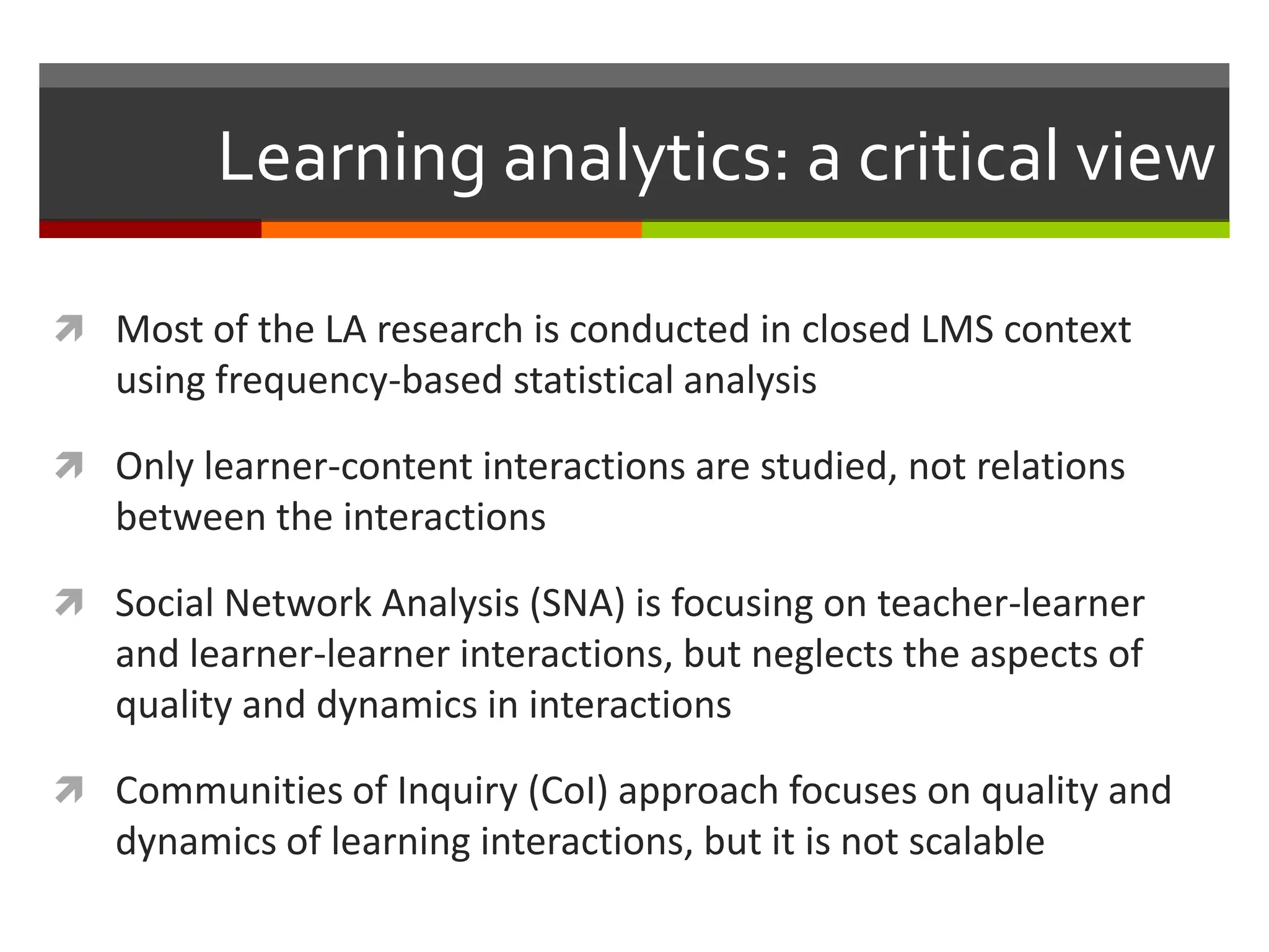 Learning analytics: a critical view
 Most of the LA research is conducted in closed LMS context
using frequency-based statistical analysis
 Only learner-content interactions are studied, not relations
between the interactions
 Social Network Analysis (SNA) is focusing on teacher-learner
and learner-learner interactions, but neglects the aspects of
quality and dynamics in interactions
 Communities of Inquiry (CoI) approach focuses on quality and
dynamics of learning interactions, but it is not scalable
 