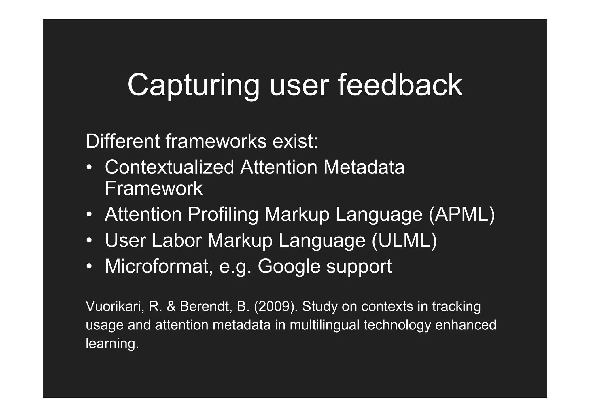 Capturing user feedback
Different frameworks exist:
• Contextualized Attention Metadata
  Framework
• Attention Profiling Markup Language (APML)
• User Labor Markup Language (ULML)
• Microformat, e.g. Google support
Vuorikari, R. & Berendt, B. (2009). Study on contexts in tracking
usage and attention metadata in multilingual technology enhanced
learning.
 