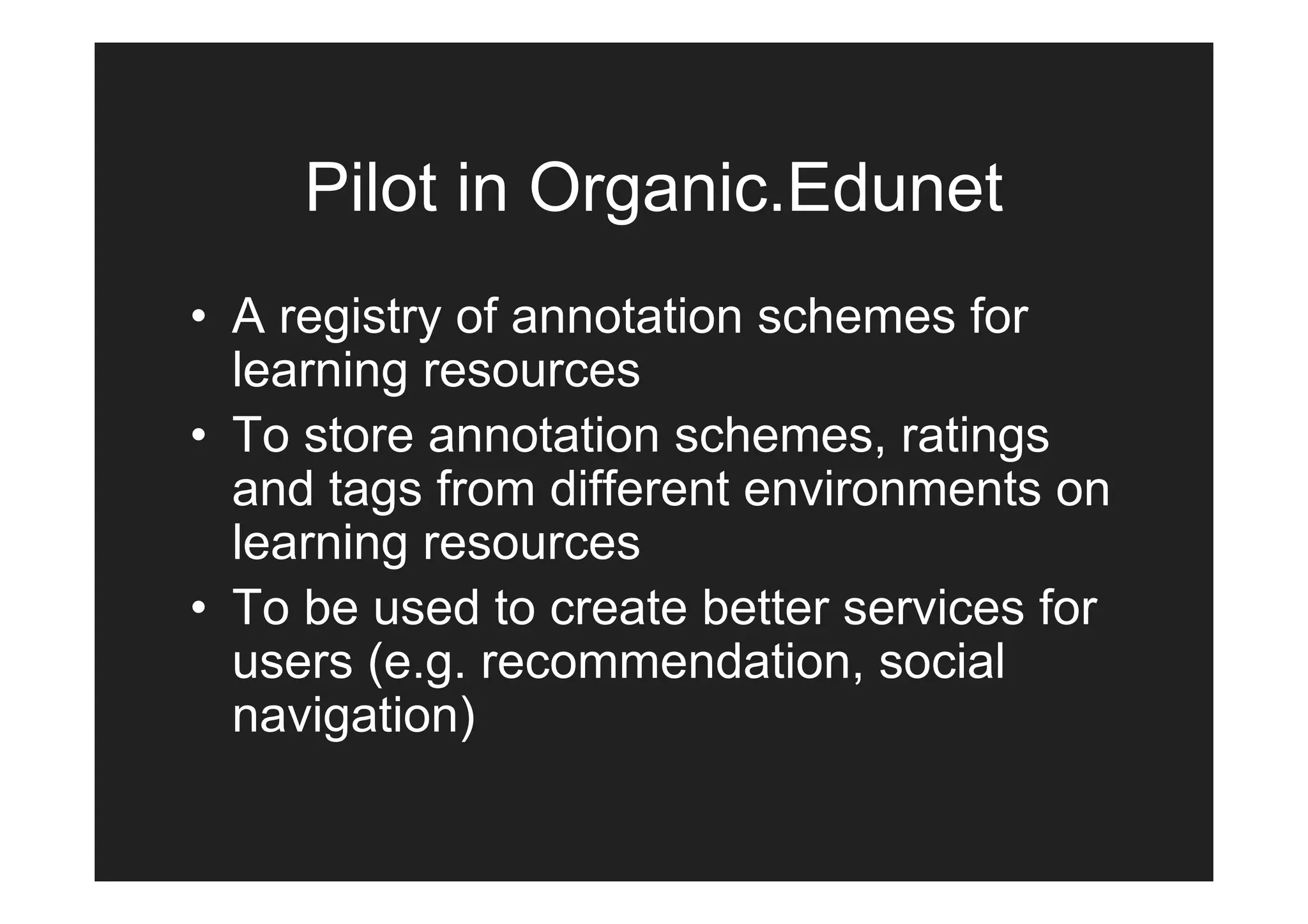 Pilot in Organic.Edunet
• A registry of annotation schemes for
  learning resources
• To store annotation schemes, ratings
  and tags from different environments on
  learning resources
• To be used to create better services for
  users (e.g. recommendation, social
  navigation)
 