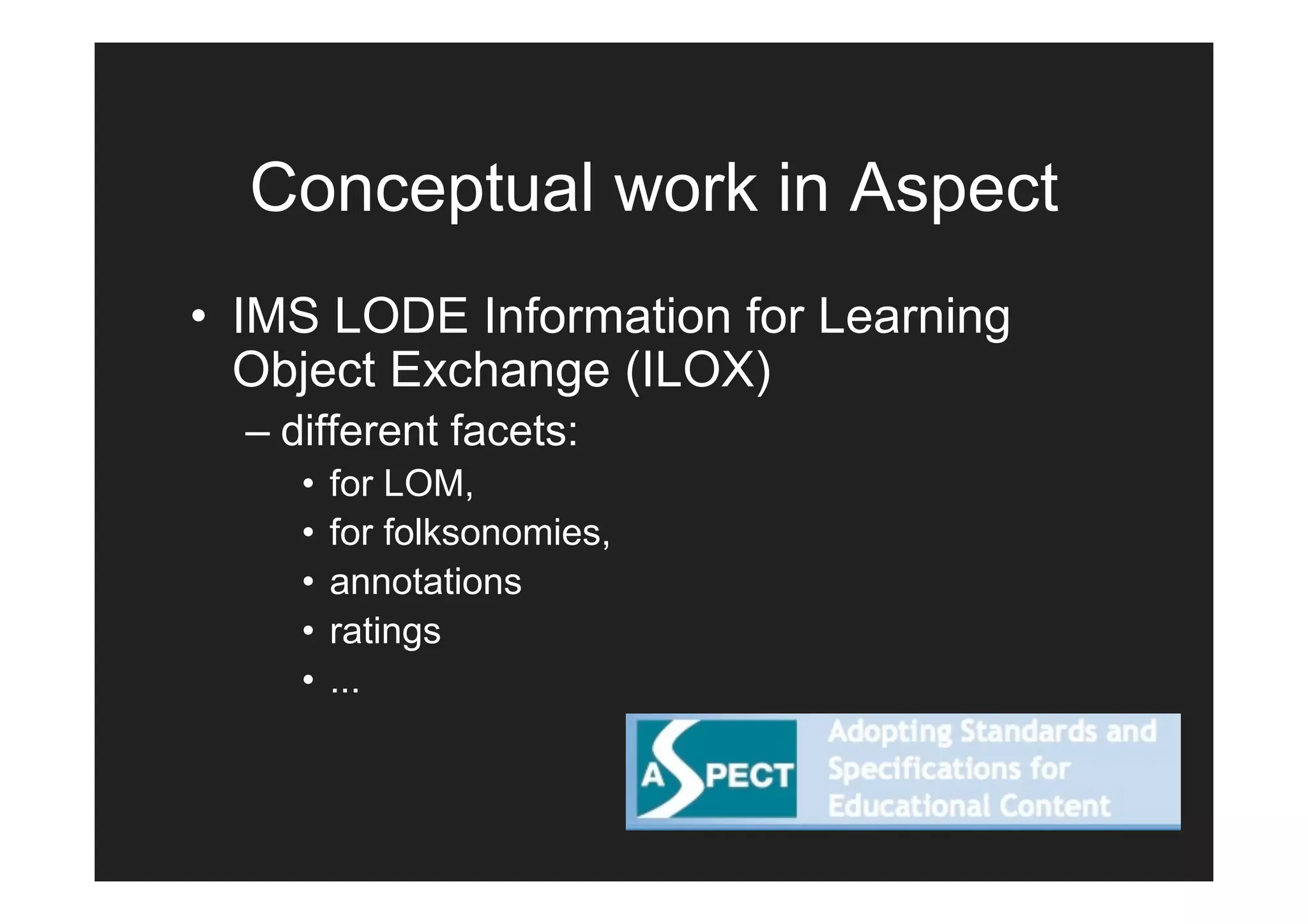 Conceptual work in Aspect
• IMS LODE Information for Learning
  Object Exchange (ILOX)
  – different facets:
     •   for LOM,
     •   for folksonomies,
     •   annotations
     •   ratings
     •   ...
 
