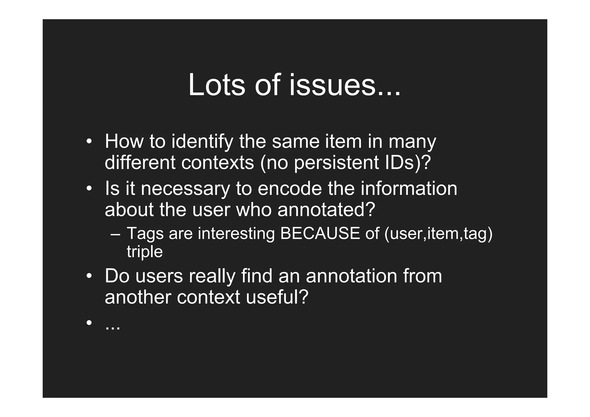 Lots of issues...
• How to identify the same item in many
  different contexts (no persistent IDs)?
• Is it necessary to encode the information
  about the user who annotated?
  – Tags are interesting BECAUSE of (user,item,tag)
    triple
• Do users really find an annotation from
  another context useful?
• ...
 