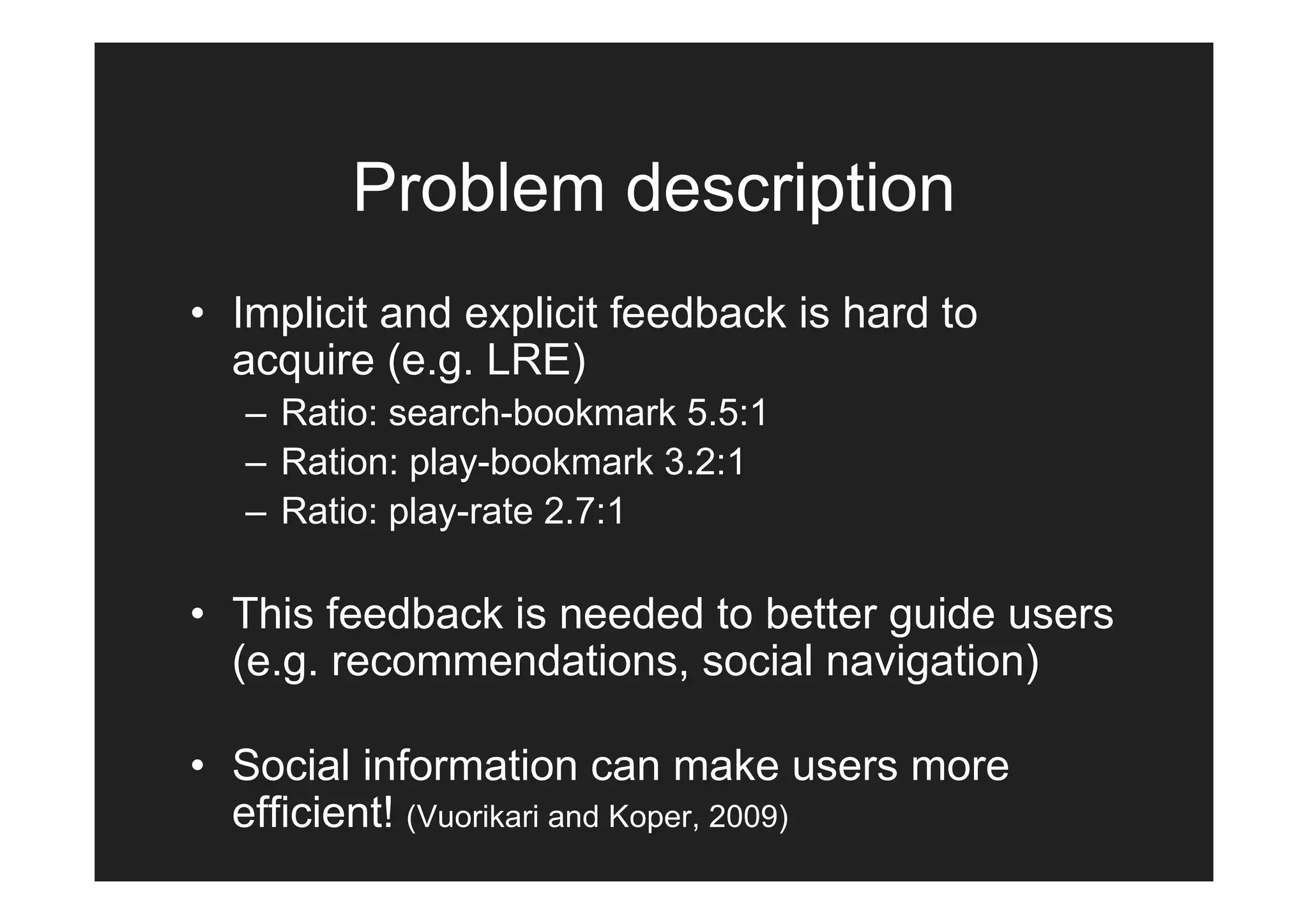 Problem description
• Implicit and explicit feedback is hard to
  acquire (e.g. LRE)
   – Ratio: search-bookmark 5.5:1
   – Ration: play-bookmark 3.2:1
   – Ratio: play-rate 2.7:1

• This feedback is needed to better guide users
  (e.g. recommendations, social navigation)

• Social information can make users more
  efficient! (Vuorikari and Koper, 2009)
 