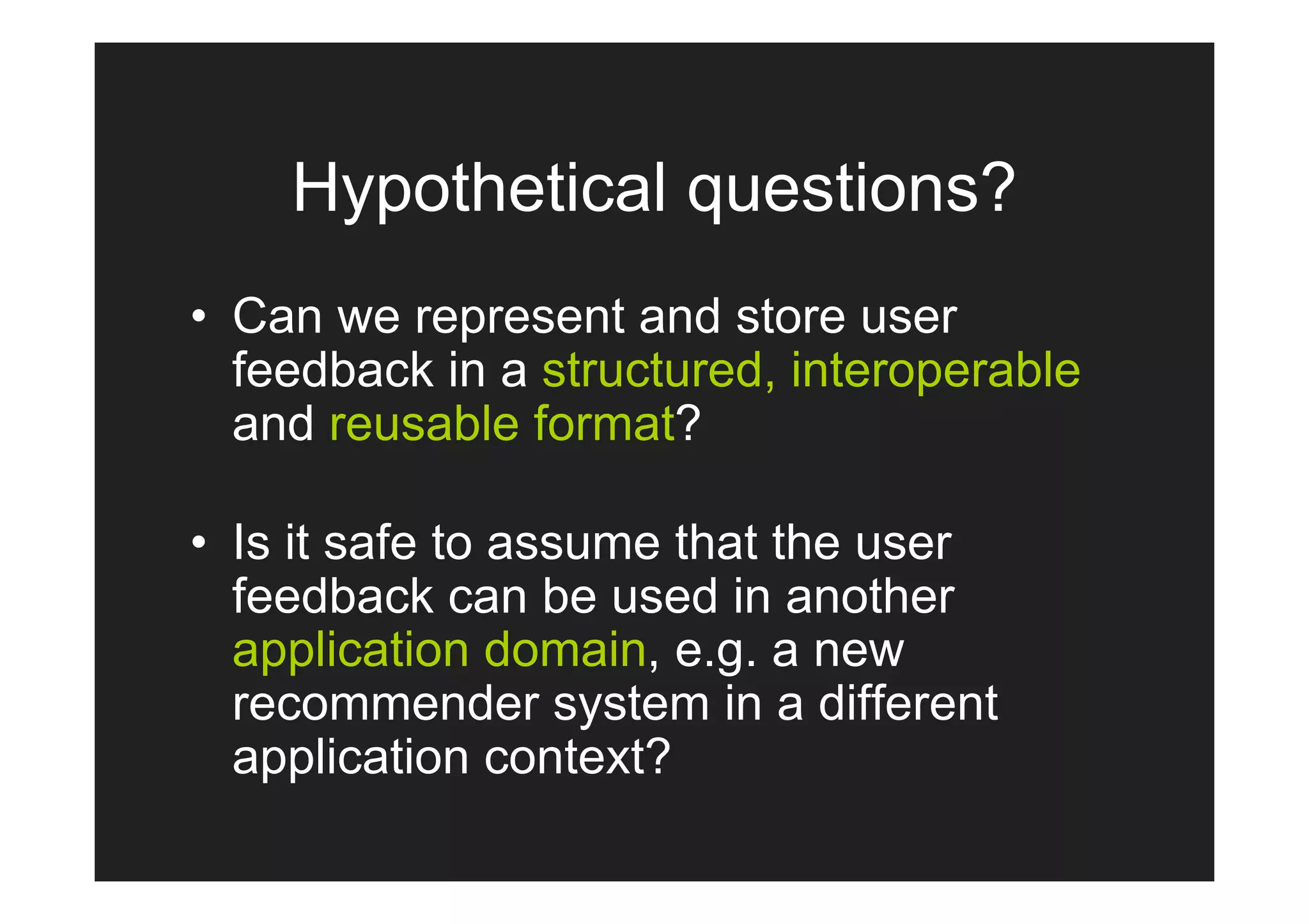 Hypothetical questions?
• Can we represent and store user
  feedback in a structured, interoperable
  and reusable format?

• Is it safe to assume that the user
  feedback can be used in another
  application domain, e.g. a new
  recommender system in a different
  application context?
 