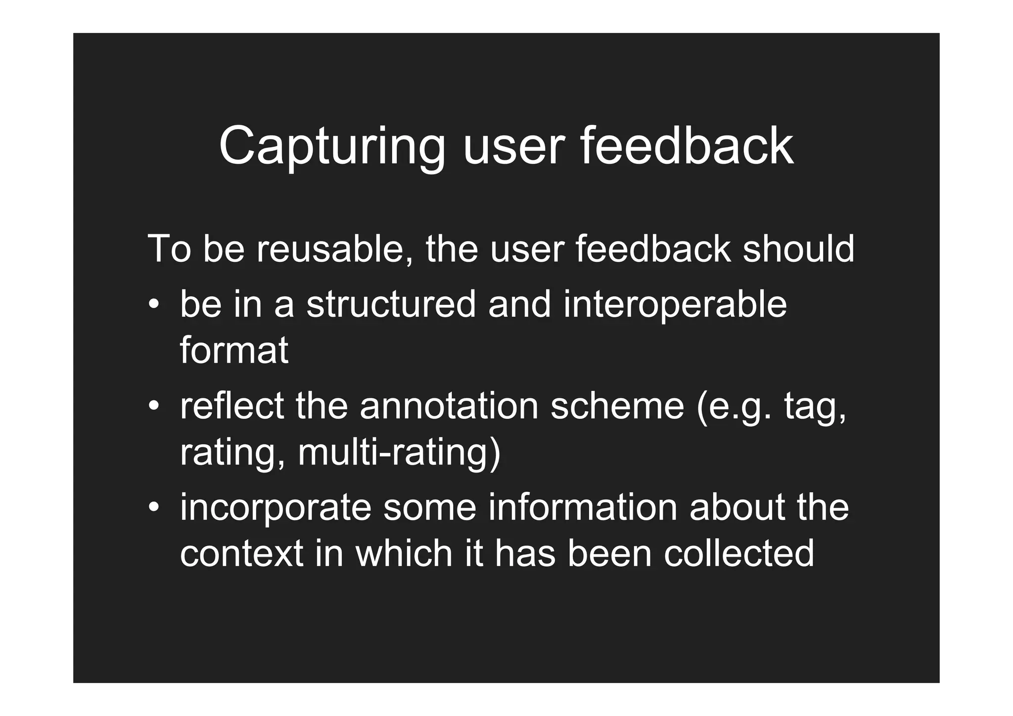 Capturing user feedback
To be reusable, the user feedback should
• be in a structured and interoperable
  format
• reflect the annotation scheme (e.g. tag,
  rating, multi-rating)
• incorporate some information about the
  context in which it has been collected
 