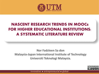 NASCENT RESEARCH TRENDS IN MOOCs 
FOR HIGHER EDUCATIONAL INSTITUTIONS: 
A SYSTEMATIC LITERATURE REVIEW 
Nor Fadzleen Sa don 
Malaysia-Japan International Institute of Technology 
Universiti Teknologi Malaysia. 
 