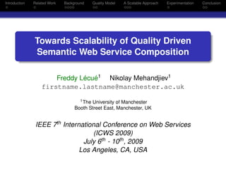 Introduction   Related Work   Background   Quality Model   A Scalable Approach   Experimentation   Conclusion




               Towards Scalability of Quality Driven
               Semantic Web Service Composition

                       Freddy Lécué1 Nikolay Mehandjiev1
                   firstname.lastname@manchester.ac.uk
                                     1 The University of Manchester

                                   Booth Street East, Manchester, UK


                IEEE 7th International Conference on Web Services
                                    (ICWS 2009)
                                July 6th - 10th , 2009
                               Los Angeles, CA, USA
 