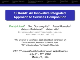 Introduction     Integrated Approach   Architecture Components   Experimentation   Related Work   Conclusion




                  SOA4All: An Innovative Integrated
                  Approach to Services Composition

               Freddy Lécué1 Yosu Gorronogoitia2 Rafael Gonzalez2
                         Mateusz Radzimski2 Matteo Villa3
                         firstname.lastname@{manchester.ac.uk,
                                atosresearch.eu, txt.it}

                   1 The   University of Manchester, Booth Street East, Manchester, UK
                               2 ATOS Research, Albarracín 25, Madrid, Spain
                              3 TXT e-Solutions SpA, Via Frigia 27, Milan, Italy




                 IEEE 8th International Conference on Web Services
                                 July 5th - 10th , 2010
                                   Miami, FL, USA
 