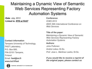 Maintaining a Dynamic View of Semantic Web Services Representing Factory Automation Systems 
•Date: July, 2013 
•Linked to: RTD at FAST 
Contact information Tampere University of Technology, FAST Laboratory, P.O. Box 600, FIN-33101 Tampere, Finland Email: fast@tut.fi www.tut.fi/fast 
Conference: ICWS 2013 IEEE 20th International Conference on Web Services Title of the paper: Maintaining a Dynamic View of Semantic Web Services Representing Factory Automation Systems Authors: Juha Puttonen Andrei Lobov, Dr.Sc. Prof. Jose L. Martinez Lastra, Dr.Sc. If you would like to receive a reprint of the original paper, please contact us  