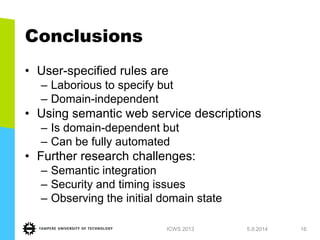 Conclusions 
•User-specified rules are 
–Laborious to specify but 
–Domain-independent 
•Using semantic web service descriptions 
–Is domain-dependent but 
–Can be fully automated 
•Further research challenges: 
–Semantic integration 
–Security and timing issues 
–Observing the initial domain state 
1.7.2013 
ICWS 2013 
16  