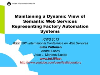 Maintaining a Dynamic View of Semantic Web Services Representing Factory Automation Systems 
ICWS 2013 
IEEE 20th International Conference on Web Services 
Juha Puttonen 
Andrei Lobov 
Jose L. Martinez Lastra 
www.tut.fi/fast 
http://www.youtube.com/user/fastlaboratory  