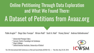 Online Petitioning Through Data Exploration
and What We Found There:
A Dataset of Petitions from Avaaz.org
Pablo Aragón1,2
Diego Sáez-Trumper1
Miriam Redi3
Scott A. Hale4
Vicenç Gómez1
Andreas Kaltenbrunner1
1
Universitat Pompeu Fabra
2
Eurecat, Centre Tecnològic de Catalunya
3
King's College
4
Oxford Internet Institute, University of Oxford
The 12th International AAAI Conference on Web and Social Media (ICWSM-18) — Palo Alto. May 25-28, 2018
 