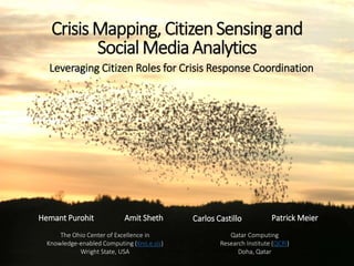 CrisisMapping,CitizenSensingand
SocialMedia Analytics
Hemant Purohit Amit Sheth Carlos Castillo Patrick Meier
The Ohio Center of Excellence in
Knowledge-enabled Computing (Kno.e.sis)
Wright State, USA
Qatar Computing
Research Institute (QCRI)
Doha, Qatar
Leveraging Citizen Roles for Crisis Response Coordination
 