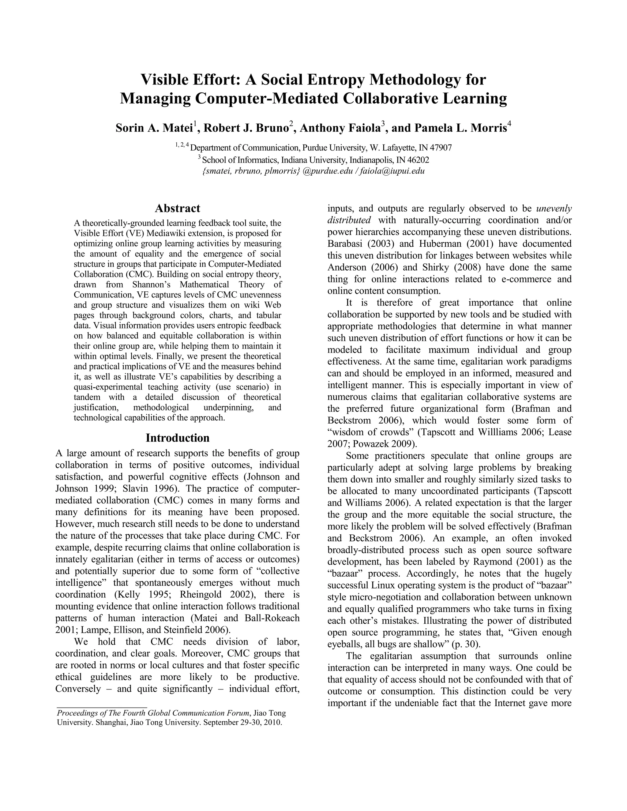 Visible Effort: A Social Entropy Methodology for <br />Managing Computer-Mediated Collaborative Learning <br />Sorin A. Matei1, Robert J. Bruno2, Anthony Faiola3, and Pamela L. Morris4<br />1, 2, 4 Department of Communication, Purdue University, W. Lafayette, IN 47907  <br />3 School of Informatics, Indiana University, Indianapolis, IN 46202<br />{smatei, rbruno, plmorris} @purdue.edu / faiola@iupui.edu<br />Abstract<br />A theoretically-grounded learning feedback tool suite, the Visible Effort (VE) Mediawiki extension, is proposed for optimizing online group learning activities by measuring the amount of equality and the emergence of social structure in groups that participate in Computer-Mediated Collaboration (CMC). Building on social entropy theory, drawn from Shannon’s Mathematical Theory of Communication, VE captures levels of CMC unevenness and group structure and visualizes them on wiki Web pages through background colors, charts, and tabular data. Visual information provides users entropic feedback on how balanced and equitable collaboration is within their online group are, while helping them to maintain it within optimal levels. Finally, we present the theoretical and practical implications of VE and the measures behind it, as well as illustrate VE’s capabilities by describing a quasi-experimental teaching activity (use scenario) in tandem with a detailed discussion of theoretical justification, methodological underpinning, and technological capabilities of the approach. <br />Introduction<br />A large amount of research supports the benefits of group collaboration in terms of positive outcomes, individual satisfaction, and powerful cognitive effects (Johnson and Johnson 1999; Slavin 1996). The practice of computer-mediated collaboration (CMC) comes in many forms and many definitions for its meaning have been proposed. However, much research still needs to be done to understand the nature of the processes that take place during CMC. For example, despite recurring claims that online collaboration is innately egalitarian (either in terms of access or outcomes) and potentially superior due to some form of “collective intelligence” that spontaneously emerges without much coordination (Kelly 1995; Rheingold 2002), there is mounting evidence that online interaction follows traditional patterns of human interaction (Matei and Ball-Rokeach 2001; Lampe, Ellison, and Steinfield 2006). <br />We hold that CMC needs division of labor, coordination, and clear goals. Moreover, CMC groups that are rooted in norms or local cultures and that foster specific ethical guidelines are more likely to be productive. Conversely – and quite significantly – individual effort, inputs, and outputs are regularly observed to be unevenly distributed with naturally-occurring coordination and/or power hierarchies accompanying these uneven distributions. Barabasi (2003) and Huberman (2001) have documented this uneven distribution for linkages between websites while Anderson (2006) and Shirky (2008) have done the same thing for online interactions related to e-commerce and online content consumption.<br />It is therefore of great importance that online collaboration be supported by new tools and be studied with appropriate methodologies that determine in what manner such uneven distribution of effort functions or how it can be modeled to facilitate maximum individual and group effectiveness. At the same time, egalitarian work paradigms can and should be employed in an informed, measured and intelligent manner. This is especially important in view of numerous claims that egalitarian collaborative systems are the preferred future organizational form (Brafman and Beckstrom 2006), which would foster some form of “wisdom of crowds” (Tapscott and Willliams 2006; Lease 2007; Powazek 2009). <br />Some practitioners speculate that online groups are particularly adept at solving large problems by breaking them down into smaller and roughly similarly sized tasks to be allocated to many uncoordinated participants (Tapscott and Williams 2006). A related expectation is that the larger the group and the more equitable the social structure, the more likely the problem will be solved effectively (Brafman and Beckstrom 2006). An example, an often invoked broadly-distributed process such as open source software development, has been labeled by Raymond (2001) as the “bazaar” process. Accordingly, he notes that the hugely successful Linux operating system is the product of “bazaar” style micro-negotiation and collaboration between unknown and equally qualified programmers who take turns in fixing each other’s mistakes. Illustrating the power of distributed open source programming, he states that, “Given enough eyeballs, all bugs are shallow” (p. 30). <br />______________________Proceedings of The Fourth Global Communication Forum, Jiao Tong University. Shanghai, Jiao Tong University. September 29-30, 2010.The egalitarian assumption that surrounds online interaction can be interpreted in many ways. One could be that equality of access should not be confounded with that of outcome or consumption. This distinction could be very important if the undeniable fact that the Internet gave more people more access to educational, business, or entertainment resources than previous media, is to be reconciled with the body of observable evidence, supported by sociological theory, which suggests that collaboration online is in fact highly structured, that the Web has leaders and followers, and that equality of contributions and consumption is rarely if ever present in spontaneously emerging online groups (Kuk 2006; Shirky 2008). In opposition to Raymond’s perspective, Kuk found a correlation between structuring, participation inequalities and the most productive processes of open source software development. <br />Taking a cue from this evidence, we propose a method for measuring the amount of equality and the emergence of social structure in groups that participate in CMC. The method relies on measuring the level of social “entropy” of an online environment. Social entropy, which will be discussed at length below, captures the degree of equality, evenness, and diversity of collaboration in any given system or group. The measure is visualized within the wiki environment “Visible Effort” (VE) with color-coded page frames and graphs, which can be used by learning groups for self-monitoring their collaborative progress. See Figure 1.<br />The measure and visualization method proposed serve two goals. First, they are used for measuring and visualizing the degree of collaborative evenness and emergence of social structure in a collaborative online wiki environment. Second, it can be used for steering the collaborative processes to attain specific goals (Matei, Oh, and Bruno 2006). This can be accomplished either passively or actively. It can passively provide users feedback on the processes that take place in their online space or can actively provide site administrators, project leaders or instructors the information necessary to intervene and moderate collaborative efforts. The present paper will illustrate these capabilities by describing a specific quasi-experimental teaching activity in tandem with a detailed discussion of theoretical justification, methodological underpinning, and technological capabilities of the VE approach. <br />CMC and Uneven Online Interaction <br />A significant amount of empirical evidence indicates that CMC in online environments tends to be distributed in the shape of a highly skewed curve (Anderson 2006; Huberman 2001; Kittur et al 2007; Ortega, Gonzalez, and Robles 2008). Examples include the well-known metric of 10% of Wikipedia editors contributing almost 90% of the online encyclopedia’s articles (Ortega et al. 2008); similar inequities of production along the lines of 20% to 80% that occur within the practice of the open source software (OSS) and Linux movement (Kittur et al); and multiple manifestations of uneven social distributions on Yahoo user groups, assorted emailing lists, user-generated “question & answer” forums, and so on (Kittur et al.). Although utilizing different measurement techniques and theoretical perspectives, other terms that have cropped up in recent years to describe this extreme inequality are “Zipf’s Law,” “Power Law,” or “long tail” distributions (Anderson 2006; Barabasi 2003; Huberman 2001). These terms point in the same way to the fact that online phenomena, be it amount of contributions to a user-generated site, traffic, overall attention or usage share are highly skewed (Huberman 2001). While the figures are nominal, Nielsen (2006) proposing for the online environment a so-called “90/10/1” rule, they collectively suggest the high degree to which online interaction can be skewed. <br />However, this phenomenon is not only native to computer-mediated environments. Seminal studies of small discussion groups ranging in size from a few to more than a dozen showed that top contributors dominate the conversation to the tune of 40-50% of the time, with the next participator coming in at a percentage in the teens, and all those that follow generally registering below 10% of the total (Bales 1950; Stephan and Mishler 1952). This suggests that human interactions tend to follow a skewed output and input allocation curve. While part of such skewness can be tracked to power, privilege, and control issues, much of it can be put under the rubric of functional differentiation of roles and tasks (Bailey 1990). Any task-oriented group needs to allocate roles, rewards, responsibilities, and workloads. Allocation involves a coordination mechanism, attendant communication processes, implementation schedules, and so on. These work best when redundancies are minimized and activities are distributed according to the nature of the task and to individual qualifications. These processes result in uneven distribution of individual input and output. Thus, a significant part of group inequalities can be tracked down to the functional requirements of forming human groups. <br />While the reality of uneven online collaboration and its impact is an undeniable fact, its ultimate theoretical explanation is still insufficiently understood. To some online activists and media observers, who for the past two decades have promoted the idea of cyberspace as a liberating and equalizing force (Barlow 1994; Benkler 2007; Hiltz and Turroff 1978; Tapscott and Williams 2006; Raymond 2001), these findings might appear as an exception or declining phenomenon. Yet, this opinion might ignore an important argument. As groups increase in size, they meet the hard barriers of mounting transaction costs. When narrowly defined, such costs are the financial expenditures associated with social and economic exchanges. When broadly understood, transaction costs are the energy, time, or financial spent on maintaining a group’s coordination and communication mechanisms (Coase 1937; Surowiecki 2004). In the absence of hierarchies and division of labor, group members need to constantly survey all the other members and communicate with them to keep the project going. This takes more and more attention and resources, which as the group increases in size can undermine its ability to subsist as a whole. The typical solution to this problem is to create specialized roles and coordination mechanisms, which allow some of the members to work on the intended group goal, while other members manage the collaboration process. It is also only fair to note that highly hierarchical and strictly compartmentalized groups, with tightly defined divisions of labor, can run into problems of their own. The most prominent is that of inefficient utilization of resources, poor allocation of effort, and inability to fully capture and redistribute local or tacit knowledge throughout the organization (Coase 1937).<br />Figure 1. Screen capture of Visual Effort interface, with labels indicating various tool components.The dilemmas of human collaboration were neatly captured in the seminal work “Wisdom of Crowds” (Surowiecki 2004). Although sometimes understood as an argument for flat organizations and egalitarian collaboration, the book makes a more complex point. It highlights the fact that task-oriented social groups work optimally when combined with a high degree of autonomous decision supported by flexible methods of aggregating and communicating information about group processes. Groups are, according to him, more likely to come to right solutions when sufficient diversity of opinion, expertise, and interest is combined with social structures and communication tools that can aggregate these opinions and experiences and make them visible to the group in an effective way. Extending Surowiecki’s phrase, we propose that for groups to be wise, they need division a labor, role allocations, and the communication tools and channels that allow them to become aware of their own inner working. Furthermore, self-awareness can be enhanced if information refers not only to the task and its completion rate, but also to the manner in which its outcome is produced. Given the uneven and social structured nature of human tasks already discussed, it is especially important that information aggregation systems communicate in an effective manner how effort has been allocated, who has done what and to what effect. While this can be accomplished in many ways, the ideal situation would be one where such information reflects both global and individual facets of collaboration. In what follows we will present a methodological approach and online tool for monitoring and fostering group collaboration, especially in a learning environment. The tool provides information about the level of collaborative evenness and group structure through charts and colors that reflect group entropy levels.  In addition, the tool is meant to facilitate our understanding of how uneven collaboration influences group effectiveness especially in a learning environment.<br />Measuring Collaborative Unevenness <br />Shannon’s Entropy Theory<br />In previous work (Matei et al. 2006) we have proposed Shannon’s Theory of Communication (Shannon and Weaver 1949) as an approach and its companion measure, social entropy, as a possible measure for understanding collaboration within online and/or technological systems, especially wikis. As is well known, Shannon used the social entropy index to capture the degree to which a communication system contains information (Shannon and Weaver 1949). To accomplish this, Shannon employed a well-known physics measure, namely entropy, which is connected to the second law of thermodynamics, that states that all physical systems have a tendency to devolve to the point where the level of energy is zero and all their elements are equally likely to be in a random state. Shannon took the entropy measure from the physical to the communicative and as we will show below, to the social realm. His novel proposition was that communication can be conceived in terms similar to those of a physical system. In nature, when all elements of a system (e.g., atoms) occur randomly, their prevalence is approximately equal. The system is in a state of chaos and entropy is at a maximum. When physical particles get organized in more and more complex compounds, which privilege some elements at the expense of others, entropy decreases.<br />Communication can be seen as a system as well. Symbols, similar to atoms in the physical world, are the basic units. A communication system will probably contain no information and its entropy will be at a maximum, when symbols are equally likely to occur. In other words, when the order of the symbols is decided by chance alone there is no information (Shannon and Weaver 1949). On the other hand, information-laden communication will utilize specific units of meaning more often than others, and entropy will decrease as symbols, just like physical particles, occur in a biased manner   (Seife 2007). Thus, if applying the entropy formula to a communicative system, the less organized it is, the higher the entropy and the less likely to contain information. The opposite is also true -- the more organized the system, the higher the amount of information, and the lower the entropy.<br />Social Entropy Theory<br />Shannon’s theory can be extended further, from communicative to social interaction. If we consider communication broadly, as the main mechanism by which social interaction takes place, all human affairs can be understood through the exchange processes that make them possible. Social interaction can be seen as an extended process of communication reliant upon a system of symbols and can be studied through the lens proposed by Shannon. Social systems whose members interact with each other in a nearly random manner, quasi egalitarian, are more likely to lack a definite structure. Social systems that form a specific structure of interaction, where symbols are exchanged according to specific rules and patterns possess a more definite, structured form. Moreover, while in the first situation the exchanges will be completely even in terms of output/input ratios (everyone is equally likely to send symbols to everyone else), in the second case there will be a definite bias in terms of who will send information to whom. <br />From a mathematical or statistical perspective, social entropy measures to what degree specific system units (individuals) are more likely to contribute to or in the workings of the system than what chance alone would predict. The social entropy of a group is maximized when a group member is just as likely to communicate, share the effort or contribute an output unit as any other member. In statistical terms, for each of them, contribution would not be greater than what chance alone would predict. It would be purely random. On the other hand, as members take upon themselves or are assigned specific tasks and communicate in a patterned way by interacting in a preferential manner with other members, frequency and amount of output or contribution become non-random. Chance alone cannot predict these outcomes. Entropy, when measured as likelihood of individuals to contribute randomly, starts to decrease. When non-random behavior emerges, however, we have more than simple unevenness and deviation from what chance alone would dictate. Patterned interaction goes hand in hand with roles, rules and division of labor or functional differentiation. The group has become, in fact, structured. More concisely, a social group is more structured when its members are organized in a specific chain of communication and coordination, where some interact more than others, and less structured when members interact randomly (thus, theoretically, equally) to each other. Calculating the entropy of each social situation reveals in fact how structured the group is. Structure is inversely proportional to entropy.<br />Entropy: A Higher Level Structural Indicator <br />As previously mentioned, groups that are dominated by some of its members are also more likely to have a given structure. This structural characteristic can be captured in a direct way by social entropy: top heavy groups have lower, while egalitarian groups have higher entropy levels. In this we take a cue from Shannon’s original intent in proposing social entropy as a measure for how “informed” (organized) a social (communicative) reality is. <br />In extending Shannon’s theory from information to other realms of inquiry, we continue a line of work with a distinguished past. For example, social and communication scientists, such as Hitlz and Turoff (1978), Schramm (1955) or Bailey (1990) have applied entropy theory and its attendant methodologies to specific social scientific problems, such as small group structuring, system theory, media landscape organization, diversity of media production, and so on. Economists, environmental scientists, or human geographers have also used entropy to characterize the social structure and diversity of industries, occupations, species, or populations (Bailey 1990; Matei et al. 2006). <br />In our own work we have analyzed the emergence of social structures on Wikipedia utilizing articles as systems, contributors as system units and their amount of contribution as means for characterizing “system states” (Matei, Braun, and Petrache 2009). Calculating the degree to which contributions to Wikipedia articles are random or not, we observed that such contributions tend to be generated by a relatively small group of contributors. Using entropy as a synthetic measure of contribution bias we found that article specific entropic contribution values tends to decrease and to reach a plateau after the 500th editorial intervention. Furthermore, even after this point, entropy keeps decreasing steadily, although at a slower pace. In other words, after the 500th editorial intervention the structure of collaboration within an average Wikipedia article is dominated by a relatively small number of users whose influence keeps increasing at small but steady pace. This reflects findings of similar research, such as of Ortega et al. (2008), who found that less than 10% of Wikipedia members contribute up to 90% of content, a trend that has dominated Wikipedia for the last several years. <br />Rooted in this scholarly tradition and building upon our own research, we propose that social entropy could be used to measure how structured or unstructured a group is. More specifically, we reformulate Shannon’s theory of information to suggest that:<br />Information and “structure” go in the opposite direction of entropy; <br />Information and structure, especially in the social realm, are intrinsically connected; and, <br />Structure (of a language, symbol system, or group organization) can be measured with one synthetic indicator, namely entropy.<br />We emphasize the connections between social entropy and structure because groups are more than mere aggregations of people who share the same space. A group is the structure of ties between its individuals. Individuals that occupy specific roles in this structure communicate, contribute or interact in a specific way. The distribution of outputs in the group will follow the curve of abilities, productivity, task and power allocation specific to each role. Employing Shannon’s entropy measure to describe group efforts, communicative patterns and collaborative patterns, we expect that as a group becomes more structured (i.e., roles emerge, tasks are assigned or assumed, power and information starts flowing from specific nodes to other nodes), imbalances in the distribution of communication or work will appear. <br />In other words, as the group starts to form and its structure to emerge, group units (individuals) start behaving in predictable and non-random way. This predictable pattern entails a specific amount of unevenness. It is important to mention that “specific” has no normative meaning in our research. We have no a priori preference for any given level of unevenness, nor do we think that unevenness is demanded by “natural,” individual characteristics. Rather, we propose that unevenness, while ever present, is a dynamic group process. Any group member can theoretically occupy any level of contribution or interaction. For each group and type of structure, some of which can be flatter while other more hierarchical, there is a “specific” level of unevenness and social entropy that needs to be observed and explained, not predicated. <br />Visible Effort: A Technology for Moderating Wiki Collaboration<br />In what manner can social entropy be employed for building and employing online collaborative tools? We use entropy in a number of collaborative tools, built on top of a wiki platform that communicates in a direct and active way, i.e., how even or uneven the collaborative efforts of any given group is at any specific point in time. Specifically, VE measures and displays entropy levels and, as discussed above, group structure. Entropy and structural information are funneled directly back into the collaborative process, or delivered to the group moderators or administrators (who can monitor and direct the process in a proactive manner). <br />The VE wiki has the ability to measure and monitor on a continuous basis the degree to which a group is structured. If needed, it can also be used to maintain collaborative work within certain levels of equity and evenness. Thus the tool serves a double purpose. On the one hand, it can be used as a monitoring tool, for understanding how collaboration is structured. On the other, it can be employed for adjusting collaboration along particular parameters desired by the instructor or site administrator. <br />VE is powered by a Mediawiki extension. Mediawiki is a content management system, originally designed to power Wikipedia, through which content can be edited by any user, including non-registered ones, all changes are permanently stored, and access to information that was edited or added is instantaneous. In addition, all pages come with “talk” areas, which allow discussions and interactions about the editing process. This makes it well adapted for collaborative work, especially of a textual nature. <br />The fact that all contributions of all users are preserved, regardless of whether they were incorporated into the current version of the text or not facilitates an ongoing analytic process that can tell, for each point in time, how even or structured the process of collaboration is. This is accomplished by counting the number of words that each user has contributed to the document. This count may also include credit for images or other types of content, an option given to the administrator. There are two counts that may be utilized. The gross contribution uses the total number of words the user has contributed over the document’s entire life, whether those words have survived into the current version or not. The net contribution is the count only of contributed words making it to the current, or latest, version of the document. Once calculated, these values are stored by VE for each revision of the document, so that users can view the contribution scores for any past version of the document. <br />To process any particular revision for word counts, VE retrieves the wiki-markup pages for the current and the immediately preceding revision, converts them to plain text, and stores them in files. A UNIX utility is used to compare the files on a word-by-word basis. A difference value is calculated for each specific version, is assigned to a specific user, and is preserved in the wiki database. These values are then used for calculating entropy values. Entropy values are then used to shape the page layout using easily comprehensible conventions. The goal is to provide “at-a-glance” information about the collaborative process. As collaboration becomes more (or less) even, background colors change and the graph indicates the size of the collaborative group and who has done the most work so far. In this way the cognitive friction involved in apprehending the project’s collaborative status is dramatically minimized. <br />Key visual elements of the collaborative space (page) are formatted using visual cues that communicate the project status through a diversity of measures. The visual elements involved include text frames of specific colors and interactive displays (charts).  Of these, the most important is the frame that surrounds the page, which changes colors/shades according to the entropy value of each page version that is displayed at a particular point in time -- the colors darken or condense as the level of entropy increases. This communicates, at a glance, to the instructors and to the users how even (or structured) the collaboration process currently is. When the color is the lightest, the collaborative effort should be assigned to only one member of the team, thus entropy is 0. When the color is the darkest, there is perfect equality (evenness/high entropy = 100). In addition, there is a chart that visually reflects the distribution of effort for each collaborator as well as tabular information that reflects the number of words or characters contributed by each individual. The system allows electing to visualize or not visualize the entropy levels of each given page (it can be turned “off”), according to the manager or instructor’s preferred strategy. They can use the entropy level as a direct indicator for the users, who would be able to see how even or balanced the collaborative effort is. Or, they can hide the information from the users, who would work blindly. Managers or instructors would only send textual and verbal messages to participants about their level of contribution or, given the data provided by VE, they can alter or however improve the assignment while it is underway.<br />Use Scenario.<br />Online collaborative learning is in many situations a very effective educational tool. For example, researchers continue to examine the possibility of how distance-learning within virtual worlds, like Second Life, fosters socialization (Kehrwald 2008), while providing virtual spaces for exploration and creativity that enhance the collaborative learning experiences. Such community learning spaces foster interaction and intrinsic motivation while discovering new knowledge (Draper & Blair, 1996; 2007; Faiola & Smyslova 2009; Woolfolk 2006). Moreover, the notion of intrinsic motivation has significant implications for researchers interested in understanding what occurs when the learning activity and environment elicit motivation in students. This is seen when the goals and rewards of learning are meaningful or when the learning assists the learner in obtaining valued accomplishments (Brandt 1995; Chance 1992).<br />Yet, it is inarguable that within groups some individuals have more to offer, others less, and teachers are intimately aware of this reality. If left to his own devices, Stephen, a motivated academic star, may do more than his fair share in the project. Clearly, to the benefit of the group, teachers would be misguided in stifling his contributions in an attempt to bring them down to the level of the others. Likewise, Sally, a reserved, shier student, may have something of value to contribute to the group even though her participation efforts might not seem overtly active or significant (Lave and Wenger 1991). Such a perspective is congruent with constructivist learning theory (Vygotsky 1978), which emphasizes the social nature of knowledge and learning. It is expected that individuals will learn more when interacting with others, because they will be able to construct knowledge socially. Furthermore, collaboration need not be perfectly egalitarian to be successful. Groups lead by the best students, who contribute above average, tend to perform better (Webb, Nemer, Chizhik, and Sugrue 1998). <br />Our current usage of VE is situated in this constructivist context. VE aims to foster smart user choices and interactions, as well as instructor interventions, all guided by knowing how even or uneven the collaborative process is. At present, the extension is used in a number of research activities that aim to better understand collaborative learning, its advantages and disadvantages. Another motive behind our research is that while the positive effects of structured collaborative learning (Johnson and Johnson 1999; Slavin 1996) have been well known for some time, previous research seemed to explain this in view of individual attributes (Dillenbourg, Baker, and Blaye 1996). Synthetic group measures that capture general level of structure in the manner proposed by our interpretation of Shannon’s social entropy have rarely if ever been used in research on group learning. In addition, equality of effort seemingly has always been the assumed goal. While our research agenda makes no specific point whether this preference for a normative state of equality arose from value-laden positions or not, we do propose that complete evenness of effort would rarely be an ideal operational state of interaction. <br />To test this proposition, we have devised a quasi-experimental program, which utilizes VE. Students are tasked to create group reports and term glossaries that are incorporated in class assignments. The main goal is to empirically identify the degree to which collaborative evenness promotes learning or not. Learning is measured as acquisition of knowledge related to specific concepts and theories discussed in the group reports and glossaries. Our main contention is that learning outcomes improve as groups become differentiated. As members start contributing according to their level of knowledge and learning needs, a specific social structure of learning emerges. This structure offers each student a given role and comfort zone. Consequently, students will contribute in different ways, according to their needs, abilities, and motivations. The groups they participate in will be characterized by a specific level of collaborative differentiation and unevenness that will go hand in hand with a specific level of learning effectiveness. We further hypothesize that the relationship between learning outcomes, group structure and collaborative unevenness is curvilinear. If collaborative unevenness and its companion level of group structure reach the level where some of the group members constantly dominate the collaborative process or where too many members “free ride,” learning is disrupted. Group processes are increasingly hindered by discussions and conflicts about optimal level of contribution, reward allocation, and equity. Collaboration slows down or even ceases. However, the inverse is also problematic. On the other extreme, collaboration can also become too even wherein top performers may not be allowed to stand above the others and consequently raise performance of the group whole. In this context, we are interested in finding out to what degree making the level of collaborative evenness and group structure known to the group members through the visual cues provided by VE can maintain the group within optimal collaboration values. <br />Our ultimate goals are, thus, three: 1) to determine the range of collaborative unevenness within which collaboration and learning are optimal, 2) to uncover the inflection point where collaborative unevenness and group structure ceases to promote learning in an online environment, and 3) to understand to what degree visual feedback can be used for moderating group CMC behavior. <br />Aligning the Conceptual with the Actual<br />The longer term goal of future research efforts is to observe and measure the emergence of collaborative unevenness and structure (via social entropy) across groups and to correlate it with learning outcomes. For example, does level of structure increase over time? Does it influence learning in a positive way? Up to what point? Is there an inflection point in the process of structure, beyond which learning starts to decline? Do groups that can monitor their level of collaborative unevenness do a better job at maintaining optimal collaborative unevenness? Are they less likely to go past the inflection point, where collaborative unevenness becomes detrimental? Is overall learning performance of groups that can use the VE visualization suite superior or inferior to groups that do not have access to it? Are there marked differences between online and offline collaborative groups in terms of structure, learning outcomes, self monitoring?<br />Significance<br />The VE wiki offers a tool to teachers, managers, and others unlike any other that presently exists – offering immediate individual and group-level participation feedback that can be passively or actively utilized. It is not proposed to take the place of other tasks any teacher must undertake in the way of student and group assessment, but is simply another powerful implement in the toolkit. This paper only scratches the surface of what is possible. If proven effective, the theoretical and technical applications of the ideas discussed here could conceivably be applied in countless ways, collaboratively utilizing countless emerging technologies. The tool might also be extended to other platforms, such as online management and writing environments (Google Docs, Microsoft Office Live or Zoho), where collaboration can be supported by group work on free standing documents, not directly connected to a wiki, and for any type of assignment. In identifying and isolating what constitutes optimal student collaboration, many different kinds of group projects with different intended goals and outcomes could be carried out – not only those of a cognitive nature. And of course, in that sense, many different forms of learning could also be conducted and measured through similar means. What is not in doubt is the significant benefit theory-driven technologies, such as the Visible Effort wiki, would offer students, instructors, and business organizations.<br />Acknowledgements<br />The authors would like to thank the programmers Bill Schroeder and Shammi Diddla, as well as David Eisert and Terri Patterson who worked on the software code of the MediaWiki extension. Visible Effort is supported by a competitive grant awarded by the Teaching and Learning Technologies Unit at Purdue University.<br />References<br />Anderson, C. 2006. The Long Tail: Why the Future of Business is Selling Less of More. Hyperion. <br />Bailey, K. D. 1990. Social Entropy Theory. SUNY Press.<br />Bales, R. 1950. A Set of Categories for the Analysis of Small Group Interaction. American Sociological Review, 15(2), 257-263. <br />Barabási, A. 2003. Linked: How Everything is Connected to Everything Else and What it Means for Business, Science, and Everyday Life. New York: Plume. <br />Barlow, J. P. 1994, August 11. Jack in, Young Pioneer, Retrieved fromhttp://w2.eff.org/Misc/Publications/John_Perry_Barlow/HTML/jack_in_young_pioneer.html<br />Benkler, Y. 2007. The Wealth of Networks: How Social Production Transforms Markets and Freedom. New Haven, CT: Yale U. Press.<br /> Brafman, O. & Beckstrom, R. 2006. The Starfish and the Spider: the Unstoppable Power of Leaderless Organizations. NY, NY: Portfolio. <br />Brandt, R. (1995). Punished by Rewards? A Conversation with Alfie Kohn. Educational Leadership, 53(1), 13-16.<br />Chance, P. 1992. The Rewards of Learning. Phi Delta Kappan, 73, 200-207.<br />Coase, R. (1937). The Nature of the Firm. Economica, 4(16), 386-405. <br />Dillenbourg, P., Baker, M., & Blaye, A. 1996. The Evolution of Research on Collaborative Learning. In E. Spada & P. Reiman (Eds.) Learning in Humans and Machine: Towards an Interdisciplinary Learning Science. Amsterdam: Pergamon.<br />Draper, J. V., & Blair, L. M. 1996. Workload, Flow, and Telepresence during Teleoperation. Proceedings of the IEEE International Conf on Robotics and Automation, 1030-1035. Minneapolis: IEEE Society.<br />Faiola, A. & Smyslova, O., 2009. Flow Experience and Telepresence in Second Life: Correlating Pleasure, Immersion, and Interaction in Virtual Communities. In G. Salvendy and J. Jacko (Ed.), Proceedings of the 13th International Conf on HCI. San Diego.<br />Hiltz, S. R., & Turoff, M. 1978. The Network Nation: Human Communication via Computer. Reading, MA: Addison-Wesley.<br />Huberman, B. 2001. The Laws of the Web. Boston: The MIT Press.<br />Johnson, D., & Johnson, R. 1999. Making Cooperative Learning Work. Theory into Practice 38(2), 67-73.<br />Kehrwald, B. 2008. Understanding Social Presence in Text-Based Online Learning Environments. Distance Education, 29(1), 89-106.<br />Kelly, K. 1995. Out of Control: The New Biology of Machines, Social Systems and the Economic World. Reading, MA.: Addison-Wesley.<br />Kittur, A., Chi, E., Pendleton, B., Suh, B., & Mytkowycz, T. 2007. The Power of the Few vs. Wisdom of the Crowd: Wikipedia and the Rise of the Bourgeoisie. Presented at the 25th ACM SIGCHI, San Jose, Retrieved from http://www-users.cs.umn.edu/~echi/papers/2007-CHI/2007-05-altCHI-Power-Wikipedia.pdf<br />Kuk, G. 2006. Strategic Interaction and Knowledge Sharing in the KDE Developer Mailing list. Management Science. 52(7), 1031-1042.<br />Lampe, C., Ellison, N., & Steinfield, C. 2006. A Face(book) in the Crowd: Social Searching vs. Social Browsing. Proceedings of CSCW-2006, 167-170. New York: ACM Press.<br />Lave, J., & Wenger, E. 1991. Situated Learning. Legitimate Peripheral Participation, Cambridge: Cambridge Press. <br />Lease, E. 2007, January 22. Wise Crowds with Long Tails [Web log message]. Retrieved from  http://techessence.info/node/85<br />Matei, S. A., Braun, D., & Petrache, H. 2009. The Structure of Social Collaboration on Wikipedia. Paper presented at Wikimania 2009, Buenos Aires, August 26-28.<br />Matei, S., & Ball-Rokeach, S. J. 2001. Real and Virtual Social Ties: Connections in the Everyday Lives of Seven Ethnic Neighborhoods. American Behavioral Scientist, 45(3), 550-564.<br />Matei, S., Oh, K., & Bruno, R. 2006, Nov. Collaboration and Communication: A Social Entropy Approach. Paper presented at the National Communication Association Annual Convention, San Antonio. Retrieved from http://matei.org/ithink/wp-content/uploads /2008/12/communicationcollaborationentropyfinal.pdf<br />Nielsen, J. 2006, October. Participation Inequality: Encouraging More Users to Contribute [Web log message]. Retrieved from http://www.useit.com/alertbox/ participation_inequality. html.<br />Ortega, F., Gonzalez, J., & Robles, G. 2008. On the Inequality of Contributions to Wikipedia. In Proceedings of the 41st Hawaii International Conf on Systems Science. Washington: IEEE Computer Society.<br />Powazek, D. 2009, May. The Wisdom of Community. A List Apart Magazine, 283. Retrieved from http://www.alistapart.com/articles/<br />Raymond, E. 2001. The Cathedral and the Bazaar: Musings on Linux and Open Source by an Accidental Revolutionary. Cambridge: O'Reilly.<br />Rheingold, H. 2002. Smart Mobs: The Next Social Revolution (1ST Edition). Cambridge, MA: Basic Books. <br />Schramm, W. 1955. Information Theory and Mass Communication. Journalism Quarterly, 32, 131-146.<br />Seife, C. 2007. Decoding the Universe. London: Penguin. <br />Shannon, C., & Weaver, W. 1949. The Mathematical Theory of Communication. Urbana, ILL: University of Illinois Press.<br />Shirky, C. 2008. Here Comes Everybody. NY: Penguin Press.<br />Slavin, R. 1996. Research on Cooperative Learning and Achievement: What We Know, What We Need to Know. Contemporary Educational Psychology, 21(1), 43-69. <br />Stephan. F.F., & Mishler E.G. 1952. The Distribution of Participation in Small Groups: An Exponential Approximation. American Sociological Review, 17(5).<br />Surowiecki, J. 2004. The Wisdom of Crowds: Why the Many are Smarter than the Few and How Collective Wisdom Shapes Business, Economies, Societies, and Nations. NY: Doubleday.<br />Tapscott, D., & Williams, A. D. 2006. Wikinomics. NY, NY: Portfolio. <br />Vygotsky, L.S. (1978). Mind and Society: The Development of Higher Mental Processes. Cambridge, MA: Harvard University Press.<br />Webb, N., Nemer, K., Chizhik, A., & Sugrue, B. 1998. Equity Issues in Collaborative Group Assessment: Group Composition and Performance. American Educational Research Journal, 35(4), 607-651.<br />