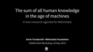 The sum of all human knowledge
in the age of machines
A new research agenda for Wikimedia
Dario Taraborelli • Wikimedia Foundation
ICWSM 2015 Workshop, 26 May 2015
 