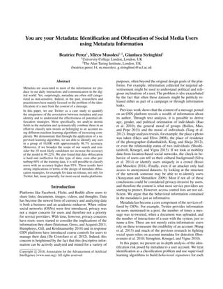 You are your Metadata: Identiﬁcation and Obfuscation of Social Media Users
using Metadata Information
Beatrice Perez1
, Mirco Musolesi1,2
, Gianluca Stringhini1
1
University College London, London, UK
2
The Alan Turing Institute, London, UK
(beatrice.perez.14, m.musolesi, g.stringhini)@ucl.ac.uk
Abstract
Metadata are associated to most of the information we pro-
duce in our daily interactions and communication in the dig-
ital world. Yet, surprisingly, metadata are often still catego-
rized as non-sensitive. Indeed, in the past, researchers and
practitioners have mainly focused on the problem of the iden-
tiﬁcation of a user from the content of a message.
In this paper, we use Twitter as a case study to quantify
the uniqueness of the association between metadata and user
identity and to understand the effectiveness of potential ob-
fuscation strategies. More speciﬁcally, we analyze atomic
ﬁelds in the metadata and systematically combine them in an
effort to classify new tweets as belonging to an account us-
ing different machine learning algorithms of increasing com-
plexity. We demonstrate that through the application of a su-
pervised learning algorithm, we are able to identify any user
in a group of 10,000 with approximately 96.7% accuracy.
Moreover, if we broaden the scope of our search and con-
sider the 10 most likely candidates we increase the accuracy
of the model to 99.22%. We also found that data obfuscation
is hard and ineffective for this type of data: even after per-
turbing 60% of the training data, it is still possible to classify
users with an accuracy higher than 95%. These results have
strong implications in terms of the design of metadata obfus-
cation strategies, for example for data set release, not only for
Twitter, but, more generally, for most social media platforms.
Introduction
Platforms like Facebook, Flickr, and Reddit allow users to
share links, documents, images, videos, and thoughts. Data
has become the newest form of currency and analyzing data
is both a business and an academic endeavor. When online
social networks (OSNs) were ﬁrst introduced, privacy was
not a major concern for users and therefore not a priority
for service providers. With time, however, privacy concerns
have risen: users started to consider the implications of the
information they share (Stutzman, Gross, and Acquisti 2013;
Humphreys, Gill, and Krishnamurthy 2010) and in response
OSN platforms have introduced coarse controls for users to
manage their data (De Cristofaro et al. 2012). Indeed, this
concern is heightened by the fact that this descriptive infor-
mation can be actively analyzed and mined for a variety of
Copyright c 2018, Association for the Advancement of Artiﬁcial
Intelligence (www.aaai.org). All rights reserved.
purposes, often beyond the original design goals of the plat-
forms. For example, information collected for targeted ad-
vertisement might be used to understand political and reli-
gious inclinations of a user. The problem is also exacerbated
by the fact that often these datasets might be publicly re-
leased either as part of a campaign or through information
leaks.
Previous work shows that the content of a message posted
on an OSN platform reveals a wealth of information about
its author. Through text analysis, it is possible to derive
age, gender, and political orientation of individuals (Rao
et al. 2010); the general mood of groups (Bollen, Mao,
and Pepe 2011) and the mood of individuals (Tang et al.
2012). Image analysis reveals, for example, the place a photo
was taken (Hays and Efros 2008), the place of residence
of the photographer (Jahanbakhsh, King, and Shoja 2012),
or even the relationship status of two individuals (Shoshi-
taishvili, Kruegel, and Vigna 2015). If we look at mobility
data from location-based social networks, the check-in be-
havior of users can tell us their cultural background (Silva
et al. 2014) or identify users uniquely in a crowd (Rossi
and Musolesi 2014). Finally, even if an attacker only had
access to anonymized datasets, by looking at the structure
of the network someone may be able to re-identify users
(Narayanan and Shmatikov 2009). Most if not all of these
conclusions could be considered privacy-invasive by users,
and therefore the content is what most service providers are
starting to protect. However, access control lists are not suf-
ﬁcient. We argue that the behavioral information contained
in the metadata is just as informative.
Metadata has become a core component of the services of-
fered by OSNs. For example, Twitter provides information
on users mentioned in a post, the number of times a mes-
sage was re-tweeted, when a document was uploaded, and
the number of interactions of a user with the system, just to
name a few. These are not merely extra information: users
rely on these to measure the credibility of an account (Wang
et al. 2013) and much of the previous research in ﬁghting
social spam relies on account metadata for detection (Ben-
evenuto et al. 2010; Stringhini, Kruegel, and Vigna 2010).
In this paper, we present an in-depth analysis of the iden-
tiﬁcation risk posed by metadata to a user account. We treat
identiﬁcation as a classiﬁcation problem and use supervised
learning algorithms to build behavioral signatures for each
 
