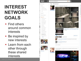 INTEREST
NETWORK
GOALS
 Find others
around common
interests
 Be inspired by
new interests
 Learn from each
other through
these shared
interests
 